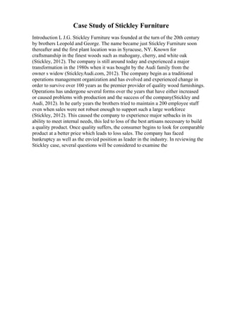 Case Study of Stickley Furniture
Introduction L J.G. Stickley Furniture was founded at the turn of the 20th century
by brothers Leopold and George. The name became just Stickley Furniture soon
thereafter and the first plant location was in Syracuse, NY. Known for
craftsmanship in the finest woods such as mahogany, cherry, and white oak
(Stickley, 2012). The company is still around today and experienced a major
transformation in the 1980s when it was bought by the Audi family from the
owner s widow (StickleyAudi.com, 2012). The company begin as a traditional
operations management organization and has evolved and experienced change in
order to survive over 100 years as the premier provider of quality wood furnishings.
Operations has undergone several forms over the years that have either increased
or caused problems with production and the success of the company(Stickley and
Audi, 2012). In he early years the brothers tried to maintain a 200 employee staff
even when sales were not robust enough to support such a large workforce
(Stickley, 2012). This caused the company to experience major setbacks in its
ability to meet internal needs, this led to loss of the best artisans necessary to build
a quality product. Once quality suffers, the consumer begins to look for comparable
product at a better price which leads to loss sales. The company has faced
bankruptcy as well as the envied position as leader in the industry. In reviewing the
Stickley case, several questions will be considered to examine the
 