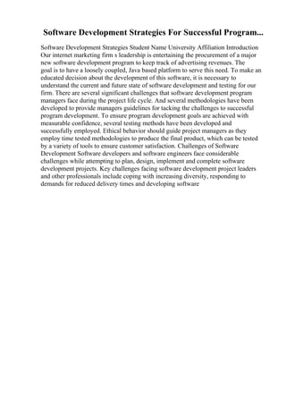 Software Development Strategies For Successful Program...
Software Development Strategies Student Name University Affiliation Introduction
Our internet marketing firm s leadership is entertaining the procurement of a major
new software development program to keep track of advertising revenues. The
goal is to have a loosely coupled, Java based platform to serve this need. To make an
educated decision about the development of this software, it is necessary to
understand the current and future state of software development and testing for our
firm. There are several significant challenges that software development program
managers face during the project life cycle. And several methodologies have been
developed to provide managers guidelines for tacking the challenges to successful
program development. To ensure program development goals are achieved with
measurable confidence, several testing methods have been developed and
successfully employed. Ethical behavior should guide project managers as they
employ time tested methodologies to produce the final product, which can be tested
by a variety of tools to ensure customer satisfaction. Challenges of Software
Development Software developers and software engineers face considerable
challenges while attempting to plan, design, implement and complete software
development projects. Key challenges facing software development project leaders
and other professionals include coping with increasing diversity, responding to
demands for reduced delivery times and developing software
 