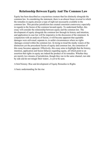 Relationship Between Equity And The Common Law
Equity has been described as a mysterious creature that lies distinctly alongside the
common law. In considering the statement, there is an almost linear reversal in which
the remedies in equity procure a type of right not necessarily available in the
common law. This peculiar jurisdiction has created consistent controversy especially
in regards to the fusion of the common lawand equity. To understand further, this
essay will consider the relationship between equity and the common law. The
development of equity alongside the common law through its history and intention,
and application in case law will be imperative in the discussion of the statement. In
conjunction with an analysis of fusion, it will become apparent that equitable
damages were enlivened, separate to, in unfair circumstances where no rights
/damages existed within the common law. In trying to tread the murky waters of the
distinction yet the procedural fusion of equity and common law, the contention of
this essay becomes apparent. Effectively, this essay aims to highlight that the history,
intention, application and fusion fallacies regarding equity, all which point to an
assertion that rights in equity are indeed the product of its remedies. Whether they
are merely two streams of jurisdiction, though they run in the same channel, run side
by side and do not mingle their waters , is yet to be seen.
A brief history: Rise and development of Equity Remedies to Rights
A basic understanding for the rise
 