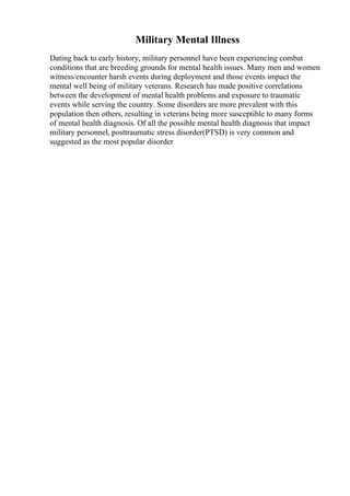 Military Mental Illness
Dating back to early history, military personnel have been experiencing combat
conditions that are breeding grounds for mental health issues. Many men and women
witness/encounter harsh events during deployment and those events impact the
mental well being of military veterans. Research has made positive correlations
between the development of mental health problems and exposure to traumatic
events while serving the country. Some disorders are more prevalent with this
population then others, resulting in veterans being more susceptible to many forms
of mental health diagnosis. Of all the possible mental health diagnosis that impact
military personnel, posttraumatic stress disorder(PTSD) is very common and
suggested as the most popular disorder
 