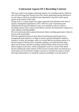 Contractual Aspects Of A Recording Contract
This essay seeks to investigate contractual aspects of a recording contract offered to
solo artist and songwriter George Ezra (The Artist), particularly paying attention to
several clauses which are considered most important to ring fence and to guard
against in the interest of the artist.
George Ezra is a young, hyped solo singer songwriter from Hertford with whom I
signed a management agreement in 2012. After two years of promoting and
marketing the George Ezra Brand we have now decided to seek an exclusive
recording contract with a major record label to monetise the brand and to expand on a
wider audience and demographic.
The next section provides a general discussion about recording agreements written in
favour of the record label.
With the negotiations between Sony Music Entertainment and George Ezra s
management team underway we begin to discuss general information related to
contracts. In short, the manager s duty is to ensure that the recording contract is in
the best interest of his/her artist. Generally speaking, you often hear that major
labels rip off artists with their recording contracts being written in favour of the
label as oppose to the artist, which consequently occurs as a result of the labels
lawyers drafting the initial contract in their favour to protect their own interest as a
result artists are also advised to employ a lawyer to overlook the contract, and for
their legal representative to amend the contract accordingly to suit the needs of
 