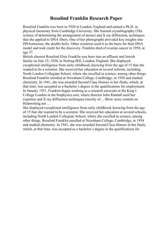 Rosalind Franklin Research Paper
Rosalind Franklin was born in 1920 in London, England and earned a Ph.D. in
physical chemistry from Cambridge University. She learned crystallography (The
science of determining the arrangement of atoms) and X ray diffraction, techniques
that she applied to DNA fibers. One of her photographs provided key insights into
DNAstructure, the double helix. Other scientists used it as the basis for their DNA
model and took credit for the discovery. Franklin died of ovarian cancer in 1958, at
age 37.
British chemist Rosalind Elsie Franklin was born into an affluent and Jewish
family on July 25, 1920, in Notting Hill, London, England. She displayed
exceptional intelligence from early childhood, knowing from the age of 15 that she
wanted to be a scientist. She received her education at several schools, including
North London Collegiate School, where she excelled in science, among other things.
Rosalind Franklin enrolled at Newnham College, Cambridge, in 1938 and studied
chemistry. In 1941, she was awarded Second Class Honors in her finals, which, at
that time, was accepted as a bachelor s degree in the qualifications for employment.
In January 1951, Franklin began working as a research associate at the King s
College London in the biophysics unit, where director John Randall used her
expertise and X ray diffraction techniques (mostly of ... Show more content on
Helpwriting.net ...
She displayed exceptional intelligence from early childhood, knowing from the age
of 15 that she wanted to be a scientist. She received her education at several schools,
including North London Collegiate School, where she excelled in science, among
other things. Rosalind Franklin enrolled at Newnham College, Cambridge, in 1938
and studied chemistry. In 1941, she was awarded Second Class Honors in her finals,
which, at that time, was accepted as a bachelor s degree in the qualifications for
 
