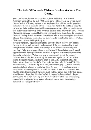 The Role Of Domestic Violence In Alice Walker s The
Color...
The Color Purple, written by Alice Walker, is an ode to the life of African
American women from the mid 1900s to the early 1940 s. There are several major
themes Walker efficiently weaves in her writing such as religion, as the epistolary
style shows the main character s Celie journey with her beliefs; and love, since the
tie between Celie and her sister is able to connect them over different continents, as
well as how love is not only about romance, but also about respect and care. The issue
of domestic violence is arguably the most important theme throughout the course of
the novel, mainly due to the trauma that affects Celie, as well as the parallel concerns
of male dominance and sexism that are uncovered. Eventually, the violence Walker...
Show more content on Helpwriting.net ...
However her point, especially concerning domestic abuse, is about how harmful
the practice is, as well as how it can be prevented. An important quality to notice
throughout the male and female relationships in the novel is the authority that
men have. Celie s experience, characterized by psychological distress and sexual
oppression from her step father and husband, is reported to God through the letters
that make up her story. Walker was able to continuously revisit the issue of
domestic violence by simply showing the abuse as a regular part of life. When
Harpo decides to make Sofia always listen to him, Celie suggests beating her.
Before we are introduced to Sofia, Harpo asks his father why he beats Celie. His
answer is clear, ...Cause she my wife. Plus, she stubborn (pg 23). When Harpo is
questioned about whether or not he hits his wife, Mr. ____ is confused as to why
he wouldn t: Well how you spect to make her mind? Wives is like children. You
have to let em know who got the upper hand. Nothing can do that better than a good
sound beating. He puff on his pipe (pg 36). Although Sofia fights back, Harpo
continues to attack her, exposing how the past violence in families causes young
boys to believe violence is the way to solve their issues, rather than through
conversation. The cycle of violence
 