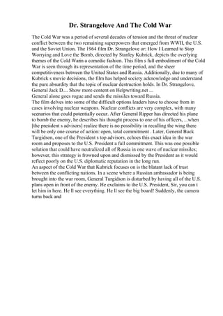 Dr. Strangelove And The Cold War
The Cold War was a period of several decades of tension and the threat of nuclear
conflict between the two remaining superpowers that emerged from WWII, the U.S.
and the Soviet Union. The 1964 film Dr. Strangelove or: How I Learned to Stop
Worrying and Love the Bomb, directed by Stanley Kubrick, depicts the overlying
themes of the Cold Warin a comedic fashion. This film s full embodiment of the Cold
War is seen through its representation of the time period, and the sheer
competitiveness between the United States and Russia. Additionally, due to many of
Kubrick s movie decisions, the film has helped society acknowledge and understand
the pure absurdity that the topic of nuclear destruction holds. In Dr. Strangelove,
General Jack D.... Show more content on Helpwriting.net ...
General alone goes rogue and sends the missiles toward Russia.
The film delves into some of the difficult options leaders have to choose from in
cases involving nuclear weapons. Nuclear conflicts are very complex, with many
scenarios that could potentially occur. After General Ripper has directed his plane
to bomb the enemy, he describes his thought process to one of his officers, ...when
[the president s advisors] realize there is no possibility in recalling the wing there
will be only one course of action: open, total commitment . Later, General Buck
Turgidson, one of the President s top advisors, echoes this exact idea in the war
room and proposes to the U.S. President a full commitment. This was one possible
solution that could have neutralized all of Russia in one wave of nuclear missiles;
however, this strategy is frowned upon and dismissed by the President as it would
reflect poorly on the U.S. diplomatic reputation in the long run.
An aspect of the Cold War that Kubrick focuses on is the blatant lack of trust
between the conflicting nations. In a scene where a Russian ambassador is being
brought into the war room, General Turgidson is disturbed by having all of the U.S.
plans open in front of the enemy. He exclaims to the U.S. President, Sir, you can t
let him in here. He ll see everything. He ll see the big board! Suddenly, the camera
turns back and
 