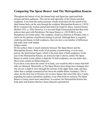 Comparing The Spear Bearer And The Metropolitan Kouros
Throughout the history of art, the human body and figure has captivated both
artisans and their audiences. This can be said especially of the Greeks and their
sculptures. Even from the earliest periods, Greeks motivation for the search of the
ideal human body can be seen through the sculpture Metropolitan Kouros (c 120 50
BCE), created in the Archaic period and said to be found in Attica, Ancient Greece
(Richter 1931, p. 220). However, it is not until High Classical period that they truly
achieve their goal with Polykleitos The Spear Bearer (c. 120 50 BCE) or the
Doryphoros (its Greek name). The sculpture, found in a Palestra in Pompeii, Italy is
said to be the epitome of perfection during its period. Although there is exquisite
rendering and beauty in both sculptures, there are also a vast number of differences
that make each work unique.
Subject matter
On the surface, there is much similarity between The Spear Bearer and the
Metropolitan Kouros. Both works of art portray a human being, or to be more
precise, the ideal human figure, which is the main topic of both sculptures. In the
case of the Metropolitan Kouros, an aristocrat male is shown, unlike The Spear
Bearer in which a male athlete is depicted. In both sculptures, one can notice that ...
Show more content on Helpwriting.net ...
If you drew a line down the center of its body, you would be able to notice that both
sides are identical. Meanwhile, in The Spear Bearer these things have changed, here
one can see a slight S curve through the motions of the upper body, hips, and legs,
rather than a straight symmetrical line down the middle (Khan Academy). This is
when, for the first time in Western Art we have figures that seem fully alive. Lastly,
regarding the statues naturalistic qualities, even when both are stylized, The Spear
Bearer is clearly much more naturalistic. In contrast, the Metropolitan Kouros has
body parts and features that have been reduced to geometrical
 