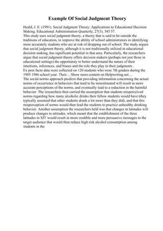 Example Of Social Judgment Theory
Heald, J. E. (1991). Social Judgment Theory: Applications to Educational Decision
Making. Educational Administration Quarterly, 27(3), 343 57.
This study uses social judgment theory, a theory that is said to be outside the
traditions of education, to improve the ability of school administrators in identifying
more accurately students who are at risk of dropping out of school. The study argues
that social judgment theory, although it is not traditionally utilized in educational
decision making, has significant potential in that area. Particularly, the researchers
argue that social judgment theory offers decision makers (perhaps not just those in
educational settings) the opportunity to better understand the nature of their
intuitions, inferences, and biases and the role they play in their judgments .
Ex post facto data were collected on 120 students who were 7th graders during the
1985 1986 school year. Their ... Show more content on Helpwriting.net ...
The social norms approach predicts that providing information concerning the actual
norms of occurrence in behaviors that tend to be misestimated will result in more
accurate perceptions of the norms, and eventually lead to a reduction in the harmful
behavior. The researchers then carried the assumption that students misperceived
norms regarding how many alcoholic drinks their fellow students would have (they
typically assumed that other students drank a lot more than they did), and that this
misperception of norms would then lead the students to practice unhealthy drinking
behavior. Another assumption the researchers held was that changes in latitudes will
produce changes in attitudes, which meant that the establishment of the three
latitudes in SJT would result in more credible and more persuasive messages to the
target audience that would then reduce high risk alcohol consumption among
students in the
 
