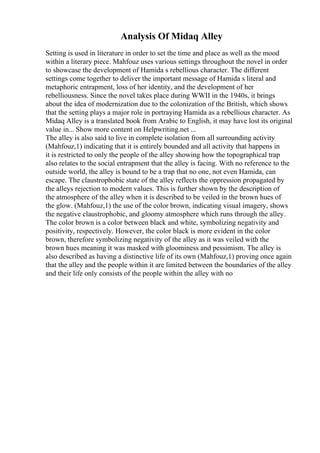 Analysis Of Midaq Alley
Setting is used in literature in order to set the time and place as well as the mood
within a literary piece. Mahfouz uses various settings throughout the novel in order
to showcase the development of Hamida s rebellious character. The different
settings come together to deliver the important message of Hamida s literal and
metaphoric entrapment, loss of her identity, and the development of her
rebelliousness. Since the novel takes place during WWII in the 1940s, it brings
about the idea of modernization due to the colonization of the British, which shows
that the setting plays a major role in portraying Hamida as a rebellious character. As
Midaq Alley is a translated book from Arabic to English, it may have lost its original
value in... Show more content on Helpwriting.net ...
The alley is also said to live in complete isolation from all surrounding activity
(Mahfouz,1) indicating that it is entirely bounded and all activity that happens in
it is restricted to only the people of the alley showing how the topographical trap
also relates to the social entrapment that the alley is facing. With no reference to the
outside world, the alley is bound to be a trap that no one, not even Hamida, can
escape. The claustrophobic state of the alley reflects the oppression propagated by
the alleys rejection to modern values. This is further shown by the description of
the atmosphere of the alley when it is described to be veiled in the brown hues of
the glow. (Mahfouz,1) the use of the color brown, indicating visual imagery, shows
the negative claustrophobic, and gloomy atmosphere which runs through the alley.
The color brown is a color between black and white, symbolizing negativity and
positivity, respectively. However, the color black is more evident in the color
brown, therefore symbolizing negativity of the alley as it was veiled with the
brown hues meaning it was masked with gloominess and pessimism. The alley is
also described as having a distinctive life of its own (Mahfouz,1) proving once again
that the alley and the people within it are limited between the boundaries of the alley
and their life only consists of the people within the alley with no
 