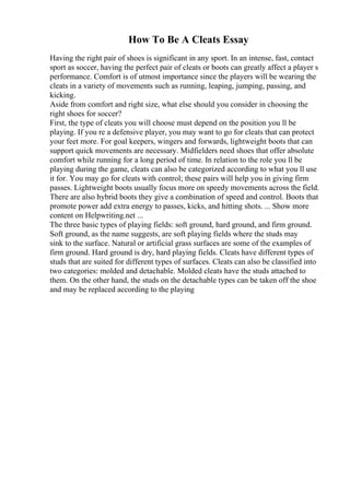 How To Be A Cleats Essay
Having the right pair of shoes is significant in any sport. In an intense, fast, contact
sport as soccer, having the perfect pair of cleats or boots can greatly affect a player s
performance. Comfort is of utmost importance since the players will be wearing the
cleats in a variety of movements such as running, leaping, jumping, passing, and
kicking.
Aside from comfort and right size, what else should you consider in choosing the
right shoes for soccer?
First, the type of cleats you will choose must depend on the position you ll be
playing. If you re a defensive player, you may want to go for cleats that can protect
your feet more. For goal keepers, wingers and forwards, lightweight boots that can
support quick movements are necessary. Midfielders need shoes that offer absolute
comfort while running for a long period of time. In relation to the role you ll be
playing during the game, cleats can also be categorized according to what you ll use
it for. You may go for cleats with control; these pairs will help you in giving firm
passes. Lightweight boots usually focus more on speedy movements across the field.
There are also hybrid boots they give a combination of speed and control. Boots that
promote power add extra energy to passes, kicks, and hitting shots. ... Show more
content on Helpwriting.net ...
The three basic types of playing fields: soft ground, hard ground, and firm ground.
Soft ground, as the name suggests, are soft playing fields where the studs may
sink to the surface. Natural or artificial grass surfaces are some of the examples of
firm ground. Hard ground is dry, hard playing fields. Cleats have different types of
studs that are suited for different types of surfaces. Cleats can also be classified into
two categories: molded and detachable. Molded cleats have the studs attached to
them. On the other hand, the studs on the detachable types can be taken off the shoe
and may be replaced according to the playing
 