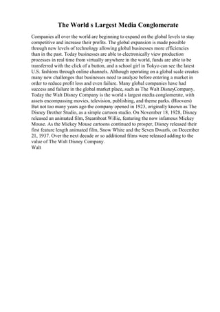 The World s Largest Media Conglomerate
Companies all over the world are beginning to expand on the global levels to stay
competitive and increase their profits. The global expansion is made possible
through new levels of technology allowing global businesses more efficiencies
than in the past. Today businesses are able to electronically view production
processes in real time from virtually anywhere in the world, funds are able to be
transferred with the click of a button, and a school girl in Tokyo can see the latest
U.S. fashions through online channels. Although operating on a global scale creates
many new challenges that businesses need to analyze before entering a market in
order to reduce profit loss and even failure. Many global companies have had
success and failure in the global market place, such as The Walt DisneyCompany.
Today the Walt Disney Company is the world s largest media conglomerate, with
assets encompassing movies, television, publishing, and theme parks. (Hoovers)
But not too many years ago the company opened in 1923, originally known as The
Disney Brother Studio, as a simple cartoon studio. On November 18, 1928, Disney
released an animated film, Steamboat Willie, featuring the now infamous Mickey
Mouse. As the Mickey Mouse cartoons continued to prosper, Disney released their
first feature length animated film, Snow White and the Seven Dwarfs, on December
21, 1937. Over the next decade or so additional films were released adding to the
value of The Walt Disney Company.
Walt
 