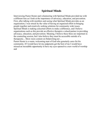 Spiritual Minds
Interviewing Pastor Hester and volunteering with Spiritual Minds provided me with
a different lens as I look at the importance of advocacy, education, and prevention.
First, after talking with members and seeing what Spiritual Minds provides as an
organization, I was struck by the value of having an organized effort in bringing
people together and creatively seeking solutions for community wide issues.
Spiritual Minds is making concerted efforts to make a difference, and I believe
organizations such as this provide an effective therapist a valued partner in providing
advocacy, education, and prevention. Meaning, I believe these three are important in
the counseling session, but I also believe they must be accessible outside of a
therapeutic... Show more content on Helpwriting.net ...
Pastor Hester is a warm, welcoming man of God who genuinely cares for his
community. If I would have let my judgments get the best of me I would have
missed an incredible opportunity to have my eyes opened to a new world of worship
and
 
