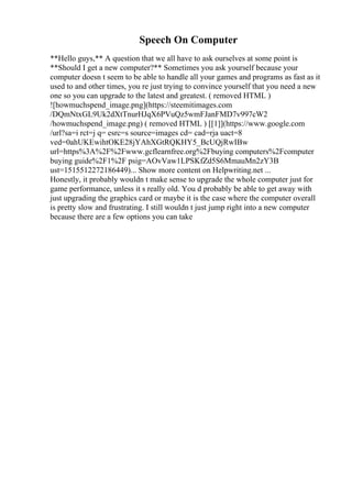 Speech On Computer
**Hello guys,** A question that we all have to ask ourselves at some point is
**Should I get a new computer?** Sometimes you ask yourself because your
computer doesn t seem to be able to handle all your games and programs as fast as it
used to and other times, you re just trying to convince yourself that you need a new
one so you can upgrade to the latest and greatest. ( removed HTML )
![howmuchspend_image.png](https://steemitimages.com
/DQmNtxGL9Uk2dXtTnurHJqX6PVuQz5wmFJanFMD7v997cW2
/howmuchspend_image.png) ( removed HTML ) [[1]](https://www.google.com
/url?sa=i rct=j q= esrc=s source=images cd= cad=rja uact=8
ved=0ahUKEwihtOKE28jYAhXGtRQKHY5_BcUQjRwIBw
url=https%3A%2F%2Fwww.gcflearnfree.org%2Fbuying computers%2Fcomputer
buying guide%2F1%2F psig=AOvVaw1LPSKfZd5S6MmauMn2zY3B
ust=1515512272186449)... Show more content on Helpwriting.net ...
Honestly, it probably wouldn t make sense to upgrade the whole computer just for
game performance, unless it s really old. You d probably be able to get away with
just upgrading the graphics card or maybe it is the case where the computer overall
is pretty slow and frustrating. I still wouldn t just jump right into a new computer
because there are a few options you can take
 