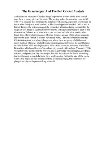The Grasshopper And The Bell Cricket Analysis
A character an abundant of readers forget to point out are one of the most crucial
ones there is in any piece of literature. The setting makes the narrative come to life
with vivid imagery that enhances the experience of reading, especially when it can be
much more than just a place or time. In The Grasshopperand the Bell Cricket and A
Pair of Tickets, the settings support the concept of a location being connected to the
stages of life. There is a correlation between the setting and the theme of each of the
short stories. Schools are a place where one receives and education; on the other
hand, it is a place where innocence blooms. Japan as a piece of the setting supports
the concept even further. Yasunari Kawabata
s work, The Grasshopper and the Bell
Cricket takes place in a school playground where there s a group of children out
insect hunting. Elements of children and the playground represents the youthfulness
of an individual s life as it begins pure. Ideas of the youth are presented in the lines,
Behind the whiteboard fence of the school playground... (Kawabata, Yusanari, 1924).
The color white as stated in the previous line is correlated with innocence, goodness,
softness, and perfection. By choosing to describe the color of the fence, something
that is redundant in our daily lives, he is implementing further the idea of the purity
when a life begins as well as relationships. Correspondingly, the children in the
playground play an important along with said
 