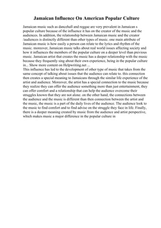 Jamaican Influence On American Popular Culture
Jamaican music such as dancehall and reggae are very prevalent in Jamaican s
popular culture because of the influence it has on the creator of the music and the
audiences. In addition, the relationship between Jamaican music and the creator
/audiences is distinctly different than other types of music. one main attribute of
Jamaican music is how easily a person can relate to the lyrics and rhythm of the
music. moreover, Jamaican music talks about real world issues affecting society and
how it influences the members of the popular culture on a deeper level than previous
music. Jamaican artist that creates the music has a deeper relationship with the music
because they frequently sing about their own experience, being in the popular culture
in... Show more content on Helpwriting.net ...
This influence has led to the development of other type of music that takes from the
same concept of talking about issues that the audience can relate to. this connection
then creates a special meaning to Jamaicans through the similar life experience of the
artist and audience. Moreover, the artist has a special connection to the music because
they realize they can offer the audience something more than just entertainment, they
can offer comfort and a relationship that can help the audience overcome their
struggles known that they are not alone. on the other hand, the connections between
the audience and the music is different than then connection between the artist and
the music, the music is a part of the daily lives of the audience. The audience look to
the music to find comfort and to find advise on the struggle they face in life. Finally,
there is a deeper meaning created by music from the audience and artist perspective,
which makes music a major difference in the popular culture in
 