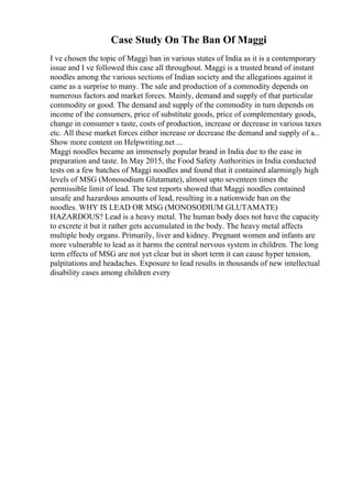 Case Study On The Ban Of Maggi
I ve chosen the topic of Maggi ban in various states of India as it is a contemporary
issue and I ve followed this case all throughout. Maggi is a trusted brand of instant
noodles among the various sections of Indian society and the allegations against it
came as a surprise to many. The sale and production of a commodity depends on
numerous factors and market forces. Mainly, demand and supply of that particular
commodity or good. The demand and supply of the commodity in turn depends on
income of the consumers, price of substitute goods, price of complementary goods,
change in consumer s taste, costs of production, increase or decrease in various taxes
etc. All these market forces either increase or decrease the demand and supply of a...
Show more content on Helpwriting.net ...
Maggi noodles became an immensely popular brand in India due to the ease in
preparation and taste. In May 2015, the Food Safety Authorities in India conducted
tests on a few batches of Maggi noodles and found that it contained alarmingly high
levels of MSG (Monosodium Glutamate), almost upto seventeen times the
permissible limit of lead. The test reports showed that Maggi noodles contained
unsafe and hazardous amounts of lead, resulting in a nationwide ban on the
noodles. WHY IS LEAD OR MSG (MONOSODIUM GLUTAMATE)
HAZARDOUS? Lead is a heavy metal. The human body does not have the capacity
to excrete it but it rather gets accumulated in the body. The heavy metal affects
multiple body organs. Primarily, liver and kidney. Pregnant women and infants are
more vulnerable to lead as it harms the central nervous system in children. The long
term effects of MSG are not yet clear but in short term it can cause hyper tension,
palpitations and headaches. Exposure to lead results in thousands of new intellectual
disability cases among children every
 