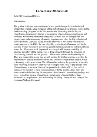 Corrections Officers Role
Role Of Corrections Officers.
Introduction.
The gradual but important evolution of prison guards into professional criminal
officers has offered a great reflection of the shift of ideas about criminal justice in the
modern society (Maghan,2013). The premise that the society has the duty of
rehabilitating the prisoners has led to the creation of new duties , more training and
increased professionalism for the correctional officers that are charged with the
management and maintenance of security in prisons and other facilities of criminal
justice (Walters, Caywood 2006).As more interested is paid in the criminal and
justice systems in the USA, the role played by correctional officers not only in the
jails and prisons but society as well has gained increasing attention. In the most basic
sense, the officers and staff, in general, are charged with the responsibility of
ensuring the safety of the public. This is done primarily through the provision of
care, custody, control, and the general ... Show more content on Helpwriting.net ...
They also oversee the people that are still waiting for trial or hearings as well as the
ones that have already faced convictions and sentenced to serve their time in prison
reformatory or the penitentiary. The officers also maintain the general security aside
from observing the conduct and behavior of the prisoners so as to prevent any form
of disturbances or escapes. Some of the general roles of the officers that make it
necessary for the staff to have communication with the inmates , their peers and
supervisors include directing the movement of the inmates , maintaining the keys and
tools , controlling the use of equipment , distributing of items that have been
authorized to the prisoners , and maintaining the safety , sanitation and safety of the
prisoners (Walters, Caywood
 