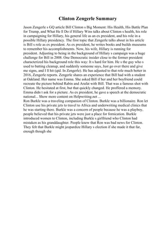 Clinton Zengerle Summary
Jason Zengerle s GQ article Bill Clinton s Big Moment: His Health, His Battle Plan
for Trump, and What He ll Do if Hillary Wins talks about Clinton s health, his role
in campaigning for Hillary, his general life as an ex president, and his role in a
possible Hillary presidency. The first topic that Zengerle talks about in his article
is Bill s role as ex president. As ex president, he writes books and builds museums
to remember his accomplishments. Now, his wife, Hillary is running for
president. Adjusting to being in the background of Hillary s campaign was a huge
challenge for Bill in 2008. One Democratic insider close to the former president
characterized his background role this way: It s hard for him. He s the guy who s
used to batting cleanup, and suddenly someone says, Just go over there and give
me signs, and I ll hit (qtd. In Zengerle). He has adjusted to that role much better in
2016, Zengerle reports. Zengerle shares an experience that Bill had with a student
at Oakland. Her name was Emma. She asked Bill if her and her boyfriend could
recreate the picture behind Rabin and Arafat with Bill. That was a famous shot with
Clinton. He hesitated at first, but that quickly changed. He proffered a memory.
Emma didn t ask for a picture. As ex president, he gave a speech at the democratic
national... Show more content on Helpwriting.net ...
Ron Burkle was a traveling companion of Clinton. Burkle was a billionaire. Ron let
Clinton use his private jets to travel to Africa and underwriting medical clinics that
he was starting there. Burkle was a concern of people because he was a playboy,
people believed that his private jets were just a place for fornication. Burkle
introduced women to Clinton, including Burkle s girlfriend who Clinton had
mistaken as his granddaughter. People knew that Ron was bad news for Clinton.
They felt that Burkle might jeopardize Hillary s election if she made it that far,
enough though she
 