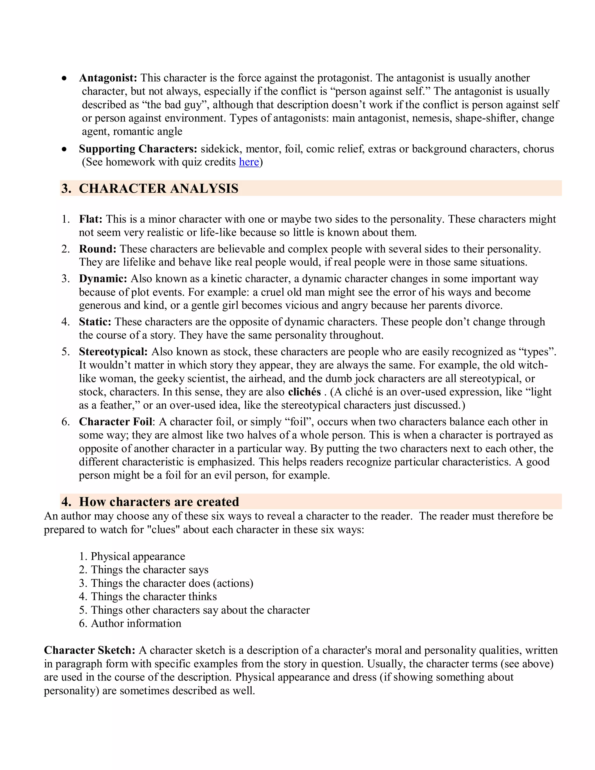  Antagonist: This character is the force against the protagonist. The antagonist is usually another
character, but not always, especially if the conflict is ―person against self.‖ The antagonist is usually
described as ―the bad guy‖, although that description doesn’t work if the conflict is person against self
or person against environment. Types of antagonists: main antagonist, nemesis, shape-shifter, change
agent, romantic angle
 Supporting Characters: sidekick, mentor, foil, comic relief, extras or background characters, chorus
(See homework with quiz credits here)
3. CHARACTER ANALYSIS
1. Flat: This is a minor character with one or maybe two sides to the personality. These characters might
not seem very realistic or life-like because so little is known about them.
2. Round: These characters are believable and complex people with several sides to their personality.
They are lifelike and behave like real people would, if real people were in those same situations.
3. Dynamic: Also known as a kinetic character, a dynamic character changes in some important way
because of plot events. For example: a cruel old man might see the error of his ways and become
generous and kind, or a gentle girl becomes vicious and angry because her parents divorce.
4. Static: These characters are the opposite of dynamic characters. These people don’t change through
the course of a story. They have the same personality throughout.
5. Stereotypical: Also known as stock, these characters are people who are easily recognized as ―types‖.
It wouldn’t matter in which story they appear, they are always the same. For example, the old witch-
like woman, the geeky scientist, the airhead, and the dumb jock characters are all stereotypical, or
stock, characters. In this sense, they are also clichés . (A cliché is an over-used expression, like ―light
as a feather,‖ or an over-used idea, like the stereotypical characters just discussed.)
6. Character Foil: A character foil, or simply ―foil‖, occurs when two characters balance each other in
some way; they are almost like two halves of a whole person. This is when a character is portrayed as
opposite of another character in a particular way. By putting the two characters next to each other, the
different characteristic is emphasized. This helps readers recognize particular characteristics. A good
person might be a foil for an evil person, for example.
4. How characters are created
An author may choose any of these six ways to reveal a character to the reader. The reader must therefore be
prepared to watch for "clues" about each character in these six ways:
1. Physical appearance
2. Things the character says
3. Things the character does (actions)
4. Things the character thinks
5. Things other characters say about the character
6. Author information
Character Sketch: A character sketch is a description of a character's moral and personality qualities, written
in paragraph form with specific examples from the story in question. Usually, the character terms (see above)
are used in the course of the description. Physical appearance and dress (if showing something about
personality) are sometimes described as well.
 