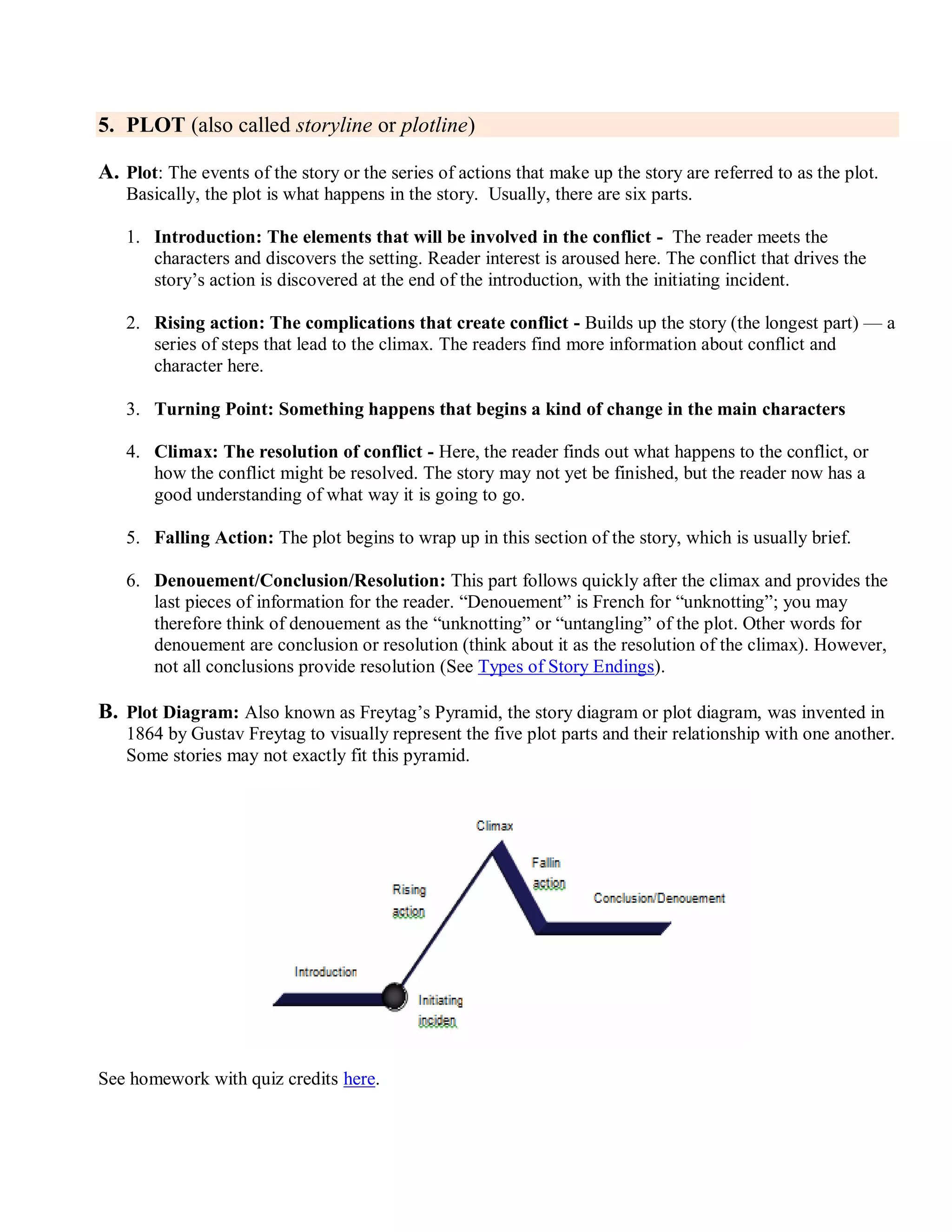 5. PLOT (also called storyline or plotline)
A. Plot: The events of the story or the series of actions that make up the story are referred to as the plot.
Basically, the plot is what happens in the story. Usually, there are six parts.
1. Introduction: The elements that will be involved in the conflict - The reader meets the
characters and discovers the setting. Reader interest is aroused here. The conflict that drives the
story’s action is discovered at the end of the introduction, with the initiating incident.
2. Rising action: The complications that create conflict - Builds up the story (the longest part) — a
series of steps that lead to the climax. The readers find more information about conflict and
character here.
3. Turning Point: Something happens that begins a kind of change in the main characters
4. Climax: The resolution of conflict - Here, the reader finds out what happens to the conflict, or
how the conflict might be resolved. The story may not yet be finished, but the reader now has a
good understanding of what way it is going to go.
5. Falling Action: The plot begins to wrap up in this section of the story, which is usually brief.
6. Denouement/Conclusion/Resolution: This part follows quickly after the climax and provides the
last pieces of information for the reader. ―Denouement‖ is French for ―unknotting‖; you may
therefore think of denouement as the ―unknotting‖ or ―untangling‖ of the plot. Other words for
denouement are conclusion or resolution (think about it as the resolution of the climax). However,
not all conclusions provide resolution (See Types of Story Endings).
B. Plot Diagram: Also known as Freytag’s Pyramid, the story diagram or plot diagram, was invented in
1864 by Gustav Freytag to visually represent the five plot parts and their relationship with one another.
Some stories may not exactly fit this pyramid.
See homework with quiz credits here.
 