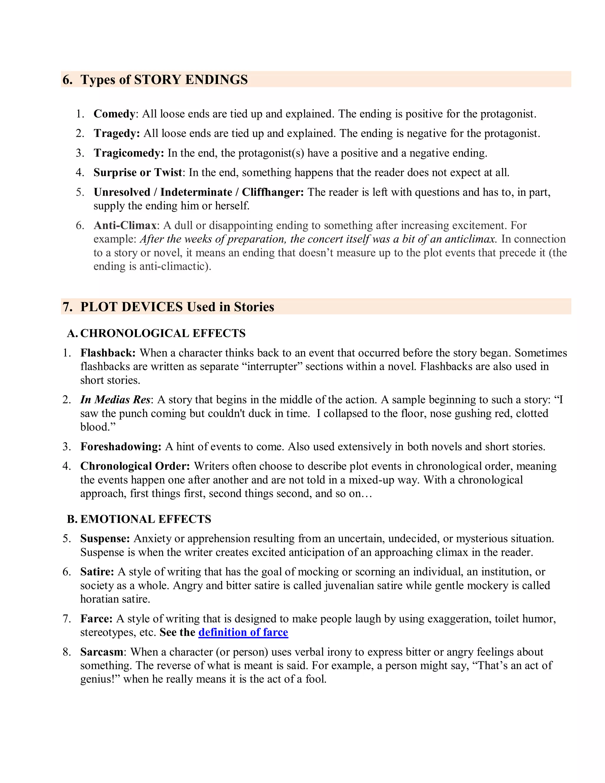 6. Types of STORY ENDINGS
1. Comedy: All loose ends are tied up and explained. The ending is positive for the protagonist.
2. Tragedy: All loose ends are tied up and explained. The ending is negative for the protagonist.
3. Tragicomedy: In the end, the protagonist(s) have a positive and a negative ending.
4. Surprise or Twist: In the end, something happens that the reader does not expect at all.
5. Unresolved / Indeterminate / Cliffhanger: The reader is left with questions and has to, in part,
supply the ending him or herself.
6. Anti-Climax: A dull or disappointing ending to something after increasing excitement. For
example: After the weeks of preparation, the concert itself was a bit of an anticlimax. In connection
to a story or novel, it means an ending that doesn’t measure up to the plot events that precede it (the
ending is anti-climactic).
7. PLOT DEVICES Used in Stories
A. CHRONOLOGICAL EFFECTS
1. Flashback: When a character thinks back to an event that occurred before the story began. Sometimes
flashbacks are written as separate ―interrupter‖ sections within a novel. Flashbacks are also used in
short stories.
2. In Medias Res: A story that begins in the middle of the action. A sample beginning to such a story: ―I
saw the punch coming but couldn't duck in time. I collapsed to the floor, nose gushing red, clotted
blood.‖
3. Foreshadowing: A hint of events to come. Also used extensively in both novels and short stories.
4. Chronological Order: Writers often choose to describe plot events in chronological order, meaning
the events happen one after another and are not told in a mixed-up way. With a chronological
approach, first things first, second things second, and so on…
B. EMOTIONAL EFFECTS
5. Suspense: Anxiety or apprehension resulting from an uncertain, undecided, or mysterious situation.
Suspense is when the writer creates excited anticipation of an approaching climax in the reader.
6. Satire: A style of writing that has the goal of mocking or scorning an individual, an institution, or
society as a whole. Angry and bitter satire is called juvenalian satire while gentle mockery is called
horatian satire.
7. Farce: A style of writing that is designed to make people laugh by using exaggeration, toilet humor,
stereotypes, etc. See the definition of farce
8. Sarcasm: When a character (or person) uses verbal irony to express bitter or angry feelings about
something. The reverse of what is meant is said. For example, a person might say, ―That’s an act of
genius!‖ when he really means it is the act of a fool.
 