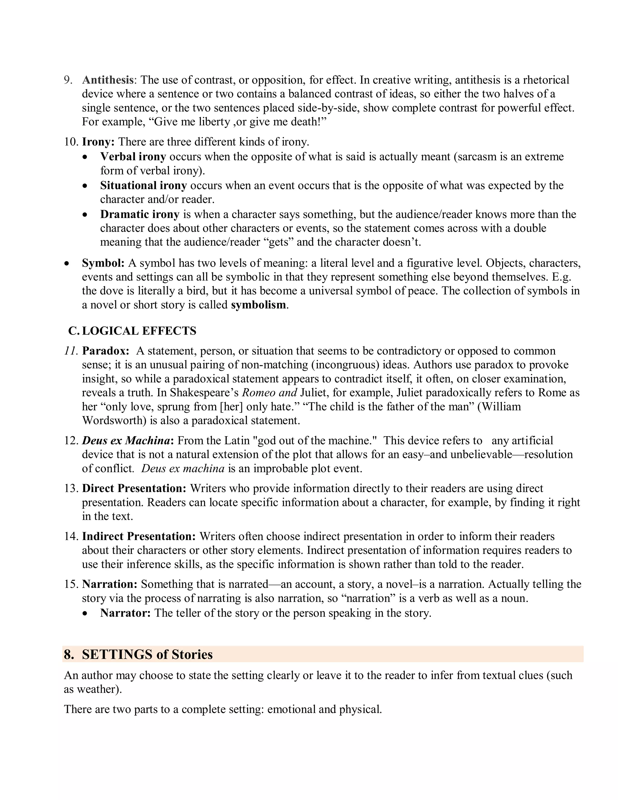 9. Antithesis: The use of contrast, or opposition, for effect. In creative writing, antithesis is a rhetorical
device where a sentence or two contains a balanced contrast of ideas, so either the two halves of a
single sentence, or the two sentences placed side-by-side, show complete contrast for powerful effect.
For example, ―Give me liberty ,or give me death!‖
10. Irony: There are three different kinds of irony.
 Verbal irony occurs when the opposite of what is said is actually meant (sarcasm is an extreme
form of verbal irony).
 Situational irony occurs when an event occurs that is the opposite of what was expected by the
character and/or reader.
 Dramatic irony is when a character says something, but the audience/reader knows more than the
character does about other characters or events, so the statement comes across with a double
meaning that the audience/reader ―gets‖ and the character doesn’t.
 Symbol: A symbol has two levels of meaning: a literal level and a figurative level. Objects, characters,
events and settings can all be symbolic in that they represent something else beyond themselves. E.g.
the dove is literally a bird, but it has become a universal symbol of peace. The collection of symbols in
a novel or short story is called symbolism.
C. LOGICAL EFFECTS
11. Paradox: A statement, person, or situation that seems to be contradictory or opposed to common
sense; it is an unusual pairing of non-matching (incongruous) ideas. Authors use paradox to provoke
insight, so while a paradoxical statement appears to contradict itself, it often, on closer examination,
reveals a truth. In Shakespeare’s Romeo and Juliet, for example, Juliet paradoxically refers to Rome as
her ―only love, sprung from [her] only hate.‖ ―The child is the father of the man‖ (William
Wordsworth) is also a paradoxical statement.
12. Deus ex Machina: From the Latin "god out of the machine." This device refers to any artificial
device that is not a natural extension of the plot that allows for an easy–and unbelievable—resolution
of conflict. Deus ex machina is an improbable plot event.
13. Direct Presentation: Writers who provide information directly to their readers are using direct
presentation. Readers can locate specific information about a character, for example, by finding it right
in the text.
14. Indirect Presentation: Writers often choose indirect presentation in order to inform their readers
about their characters or other story elements. Indirect presentation of information requires readers to
use their inference skills, as the specific information is shown rather than told to the reader.
15. Narration: Something that is narrated—an account, a story, a novel–is a narration. Actually telling the
story via the process of narrating is also narration, so ―narration‖ is a verb as well as a noun.
 Narrator: The teller of the story or the person speaking in the story.
8. SETTINGS of Stories
An author may choose to state the setting clearly or leave it to the reader to infer from textual clues (such
as weather).
There are two parts to a complete setting: emotional and physical.
 