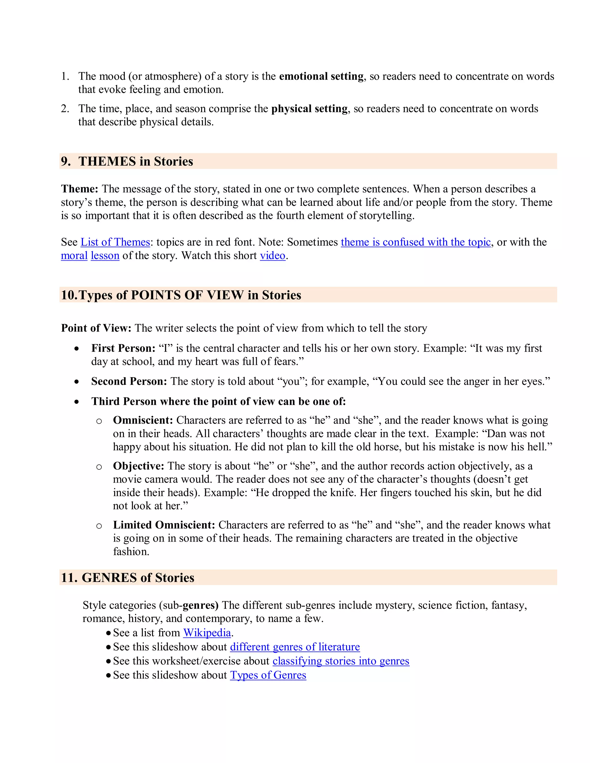1. The mood (or atmosphere) of a story is the emotional setting, so readers need to concentrate on words
that evoke feeling and emotion.
2. The time, place, and season comprise the physical setting, so readers need to concentrate on words
that describe physical details.
9. THEMES in Stories
Theme: The message of the story, stated in one or two complete sentences. When a person describes a
story’s theme, the person is describing what can be learned about life and/or people from the story. Theme
is so important that it is often described as the fourth element of storytelling.
See List of Themes: topics are in red font. Note: Sometimes theme is confused with the topic, or with the
moral lesson of the story. Watch this short video.
10.Types of POINTS OF VIEW in Stories
Point of View: The writer selects the point of view from which to tell the story
 First Person: ―I‖ is the central character and tells his or her own story. Example: ―It was my first
day at school, and my heart was full of fears.‖
 Second Person: The story is told about ―you‖; for example, ―You could see the anger in her eyes.‖
 Third Person where the point of view can be one of:
o Omniscient: Characters are referred to as ―he‖ and ―she‖, and the reader knows what is going
on in their heads. All characters’ thoughts are made clear in the text. Example: ―Dan was not
happy about his situation. He did not plan to kill the old horse, but his mistake is now his hell.‖
o Objective: The story is about ―he‖ or ―she‖, and the author records action objectively, as a
movie camera would. The reader does not see any of the character’s thoughts (doesn’t get
inside their heads). Example: ―He dropped the knife. Her fingers touched his skin, but he did
not look at her.‖
o Limited Omniscient: Characters are referred to as ―he‖ and ―she‖, and the reader knows what
is going on in some of their heads. The remaining characters are treated in the objective
fashion.
11. GENRES of Stories
Style categories (sub-genres) The different sub-genres include mystery, science fiction, fantasy,
romance, history, and contemporary, to name a few.
 See a list from Wikipedia.
 See this slideshow about different genres of literature
 See this worksheet/exercise about classifying stories into genres
 See this slideshow about Types of Genres
 