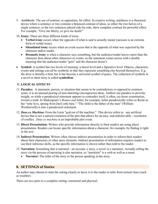 9. Antithesis: The use of contrast, or opposition, for effect. In creative writing, antithesis is a rhetorical
device where a sentence or two contains a balanced contrast of ideas, so either the two halves of a
single sentence, or the two sentences placed side-by-side, show complete contrast for powerful effect.
For example, ―Give me liberty ,or give me death!‖
10. Irony: There are three different kinds of irony.
 Verbal irony occurs when the opposite of what is said is actually meant (sarcasm is an extreme
form of verbal irony).
 Situational irony occurs when an event occurs that is the opposite of what was expected by the
character and/or reader.
 Dramatic irony is when a character says something, but the audience/reader knows more than the
character does about other characters or events, so the statement comes across with a double
meaning that the audience/reader ―gets‖ and the character doesn’t.
 Symbol: A symbol has two levels of meaning: a literal level and a figurative level. Objects, characters,
events and settings can all be symbolic in that they represent something else beyond themselves. E.g.
the dove is literally a bird, but it has become a universal symbol of peace. The collection of symbols in
a novel or short story is called symbolism.
C. LOGICAL EFFECTS
11. Paradox: A statement, person, or situation that seems to be contradictory or opposed to common
sense; it is an unusual pairing of non-matching (incongruous) ideas. Authors use paradox to provoke
insight, so while a paradoxical statement appears to contradict itself, it often, on closer examination,
reveals a truth. In Shakespeare’s Romeo and Juliet, for example, Juliet paradoxically refers to Rome as
her ―only love, sprung from [her] only hate.‖ ―The child is the father of the man‖ (William
Wordsworth) is also a paradoxical statement.
12. Deus ex Machina: From the Latin "god out of the machine." This device refers to any artificial
device that is not a natural extension of the plot that allows for an easy–and unbelievable—resolution
of conflict. Deus ex machina is an improbable plot event.
13. Direct Presentation: Writers who provide information directly to their readers are using direct
presentation. Readers can locate specific information about a character, for example, by finding it right
in the text.
14. Indirect Presentation: Writers often choose indirect presentation in order to inform their readers
about their characters or other story elements. Indirect presentation of information requires readers to
use their inference skills, as the specific information is shown rather than told to the reader.
15. Narration: Something that is narrated—an account, a story, a novel–is a narration. Actually telling the
story via the process of narrating is also narration, so ―narration‖ is a verb as well as a noun.
 Narrator: The teller of the story or the person speaking in the story.
8. SETTINGS of Stories
An author may choose to state the setting clearly or leave it to the reader to infer from textual clues (such
as weather).
There are two parts to a complete setting: emotional and physical.
 