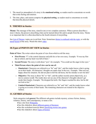 1. The mood (or atmosphere) of a story is the emotional setting, so readers need to concentrate on words
that evoke feeling and emotion.
2. The time, place, and season comprise the physical setting, so readers need to concentrate on words
that describe physical details.
9. THEMES in Stories
Theme: The message of the story, stated in one or two complete sentences. When a person describes a
story’s theme, the person is describing what can be learned about life and/or people from the story. Theme
is so important that it is often described as the fourth element of storytelling.
See List of Themes: topics are in red font. Note: Sometimes theme is confused with the topic, or with the
moral lesson of the story. Watch this short video.
10.Types of POINTS OF VIEW in Stories
Point of View: The writer selects the point of view from which to tell the story
 First Person: ―I‖ is the central character and tells his or her own story. Example: ―It was my first
day at school, and my heart was full of fears.‖
 Second Person: The story is told about ―you‖; for example, ―You could see the anger in her eyes.‖
 Third Person where the point of view can be one of:
o Omniscient: Characters are referred to as ―he‖ and ―she‖, and the reader knows what is going
on in their heads. All characters’ thoughts are made clear in the text. Example: ―Dan was not
happy about his situation. He did not plan to kill the old horse, but his mistake is now his hell.‖
o Objective: The story is about ―he‖ or ―she‖, and the author records action objectively, as a
movie camera would. The reader does not see any of the character’s thoughts (doesn’t get
inside their heads). Example: ―He dropped the knife. Her fingers touched his skin, but he did
not look at her.‖
o Limited Omniscient: Characters are referred to as ―he‖ and ―she‖, and the reader knows what
is going on in some of their heads. The remaining characters are treated in the objective
fashion.
11. GENRES of Stories
Style categories (sub-genres) The different sub-genres include mystery, science fiction, fantasy,
romance, history, and contemporary, to name a few.
 See a list from Wikipedia.
 See this slideshow about different genres of literature
 See this worksheet/exercise about classifying stories into genres
 See this slideshow about Types of Genres
 