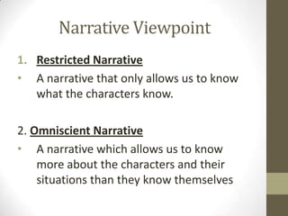 Narrative Viewpoint
1. Restricted Narrative
• A narrative that only allows us to know
what the characters know.
2. Omniscient Narrative
• A narrative which allows us to know
more about the characters and their
situations than they know themselves
 