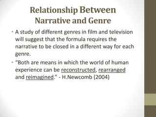 Relationship Between
Narrative and Genre
• A study of different genres in film and television
will suggest that the formula requires the
narrative to be closed in a different way for each
genre.
• “Both are means in which the world of human
experience can be reconstructed, rearranged
and reimagined.” - H.Newcomb (2004)
 