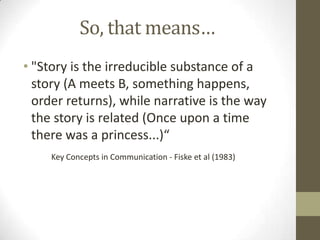 So, that means…
• "Story is the irreducible substance of a
story (A meets B, something happens,
order returns), while narrative is the way
the story is related (Once upon a time
there was a princess...)“
Key Concepts in Communication - Fiske et al (1983)
 