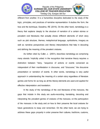 Republic of the Philippines
SURIGAO DEL SUR STATE UNIVERSITY
COLLEGE OF TEACHER EDUCATION
Tandag City, Surigao del Sur
2
different from another. It is a humanities discipline dedicated to the study of the
logic, principles, and practices of narrative representation. It studies the form, the
how and the technique, Sawalma, RE (2016), On the other hand, narratology is a
theory that explains deeply to the structure of narration of a certain stories or
prevalent oral literatures that actually shows different elements of short story
such as plot structure, themes, metaphorical language, symbolisms, imagery as
well as narrative perspectives and literary interpretations that help in decoding
and defining the meaning of the prevalent oratures.
As further cited by Culler, J. (2001), describes narratology as comprising
many strands 'implicitly united in the recognition that narrative theory requires a
distinction between "story, “sequence of actions or events conceived as
independent of their manifestation in discourse, and "discourse," the discursive
presentation or narration of events. In other words, narratology is very useful
approach in understanding the meaning of a certain story regardless of literature
genres and forms for as long as all the literary elements are used and applied for
effective interpretation and translation.
In the study of the narratology of the oral literatures of the manuvos, the
gaps that include in this study are audio-recording, translating, decoding and
interpreting the prevalent genres of oratures of the manuvos, on the participation
of the manuvos in the study and on how to their preserve the local oratures for
future generations to keep and remember. On the other hand, we are trying to
address these gaps properly in order preserve their cultures, traditions, customs,
 