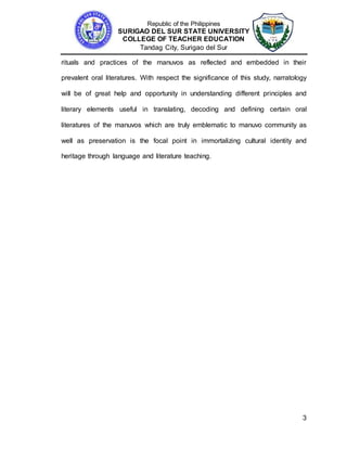 Republic of the Philippines
SURIGAO DEL SUR STATE UNIVERSITY
COLLEGE OF TEACHER EDUCATION
Tandag City, Surigao del Sur
3
rituals and practices of the manuvos as reflected and embedded in their
prevalent oral literatures. With respect the significance of this study, narratology
will be of great help and opportunity in understanding different principles and
literary elements useful in translating, decoding and defining certain oral
literatures of the manuvos which are truly emblematic to manuvo community as
well as preservation is the focal point in immortalizing cultural identity and
heritage through language and literature teaching.
 