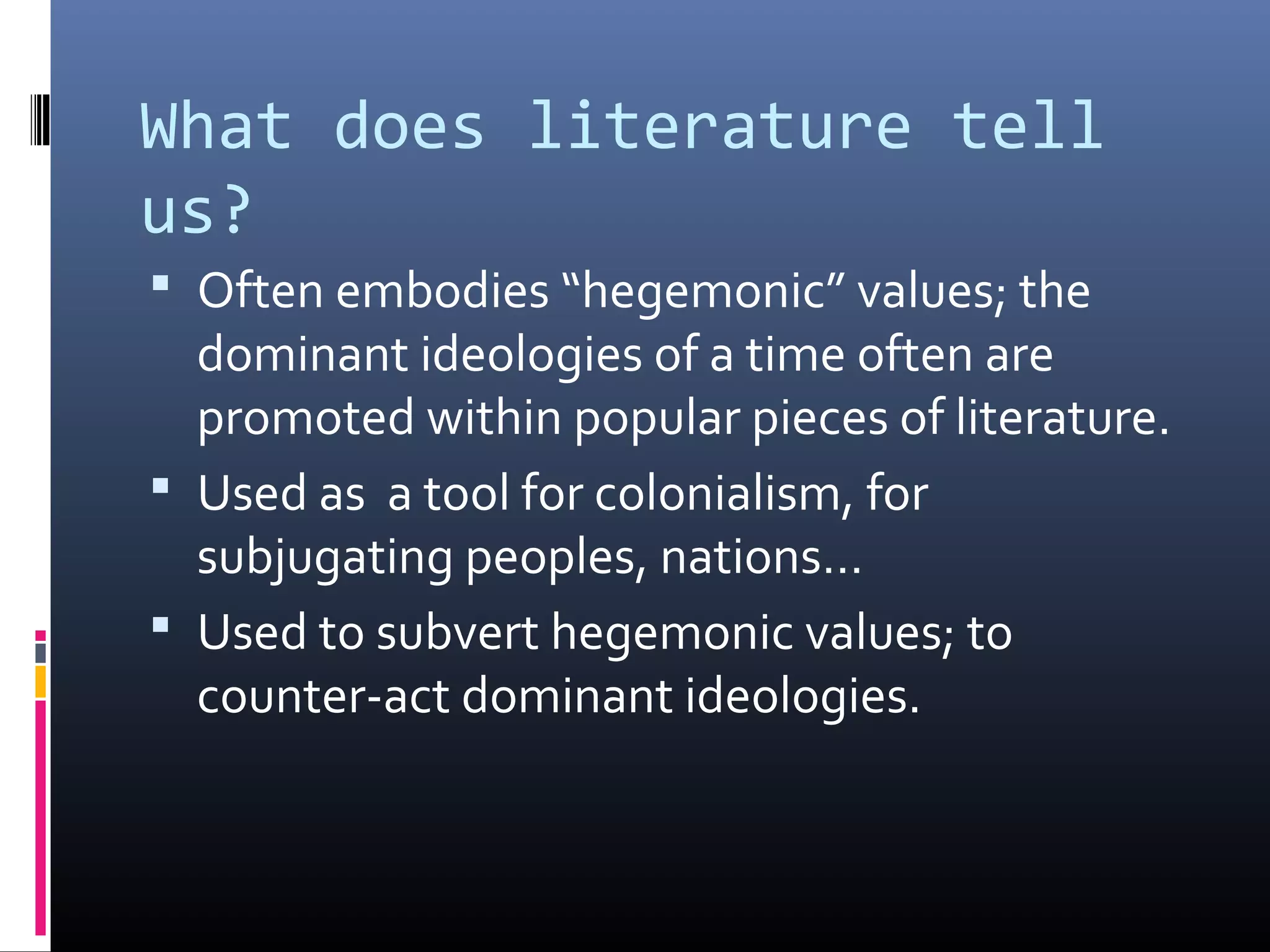 What does literature tell
us?
 Often embodies “hegemonic” values; the
  dominant ideologies of a time often are
  promoted within popular pieces of literature.
 Used as a tool for colonialism, for
  subjugating peoples, nations…
 Used to subvert hegemonic values; to
  counter-act dominant ideologies.
 