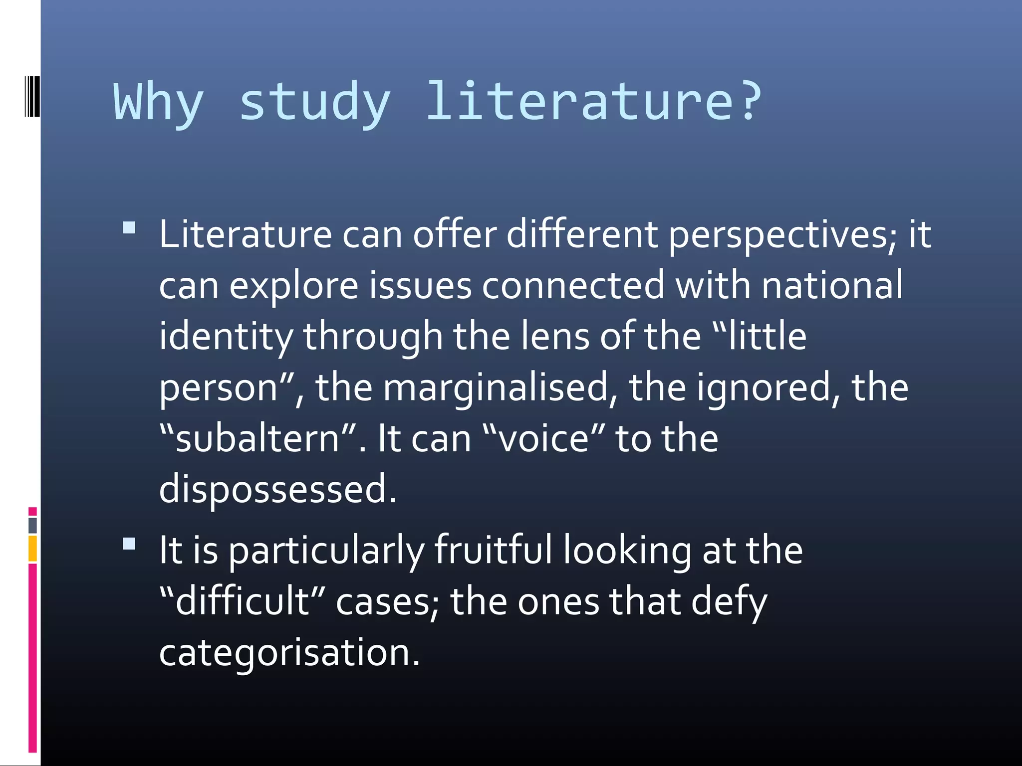 Why study literature?

 Literature can offer different perspectives; it
  can explore issues connected with national
  identity through the lens of the “little
  person”, the marginalised, the ignored, the
  “subaltern”. It can “voice” to the
  dispossessed.
 It is particularly fruitful looking at the
  “difficult” cases; the ones that defy
  categorisation.
 