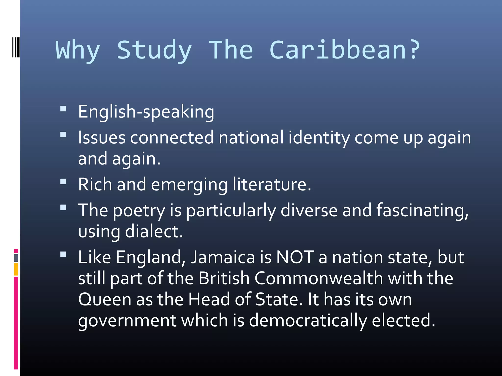 Why Study The Caribbean?

 English-speaking
 Issues connected national identity come up again
  and again.
 Rich and emerging literature.
 The poetry is particularly diverse and fascinating,
  using dialect.
 Like England, Jamaica is NOT a nation state, but
  still part of the British Commonwealth with the
  Queen as the Head of State. It has its own
  government which is democratically elected.
 