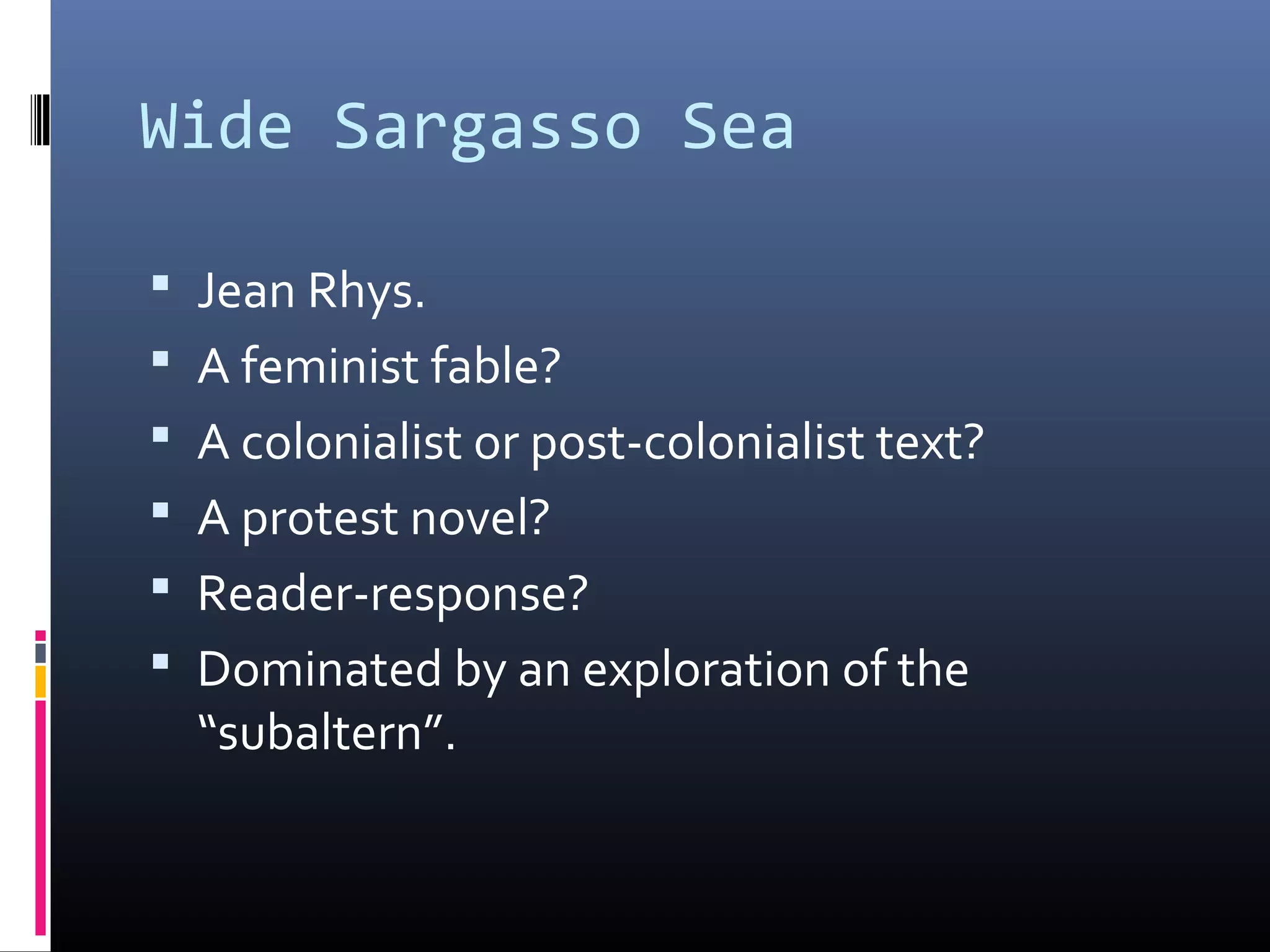 Wide Sargasso Sea

 Jean Rhys.
 A feminist fable?
 A colonialist or post-colonialist text?
 A protest novel?
 Reader-response?
 Dominated by an exploration of the
  “subaltern”.
 