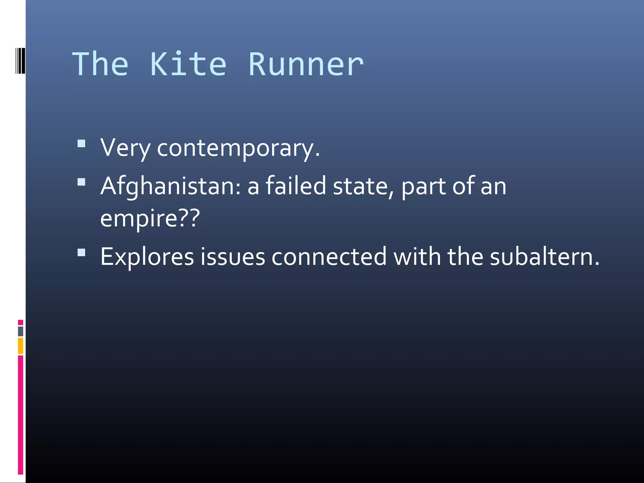 The Kite Runner

 Very contemporary.
 Afghanistan: a failed state, part of an
  empire??
 Explores issues connected with the subaltern.
 
