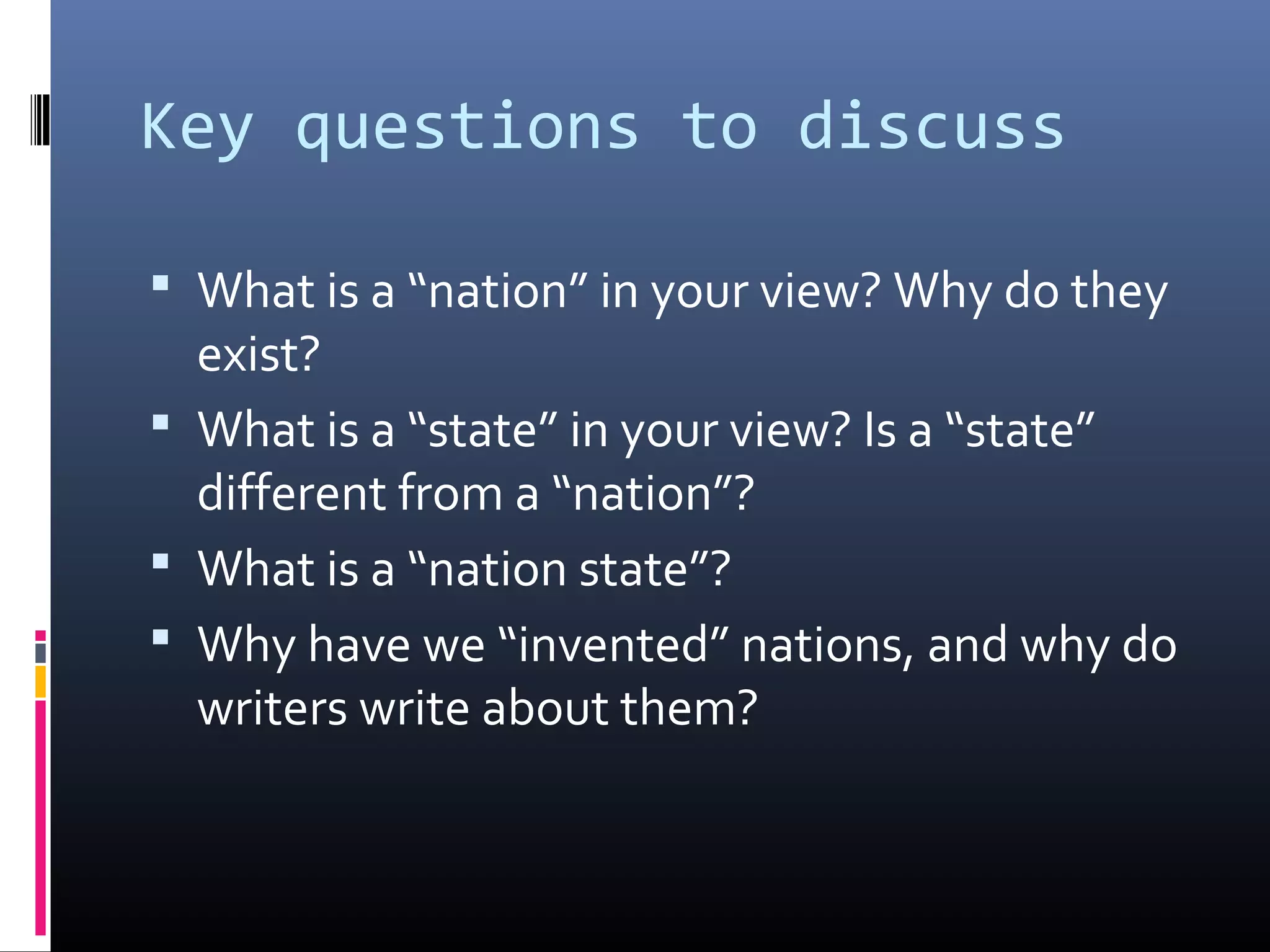 Key questions to discuss

 What is a “nation” in your view? Why do they
  exist?
 What is a “state” in your view? Is a “state”
  different from a “nation”?
 What is a “nation state”?
 Why have we “invented” nations, and why do
  writers write about them?
 
