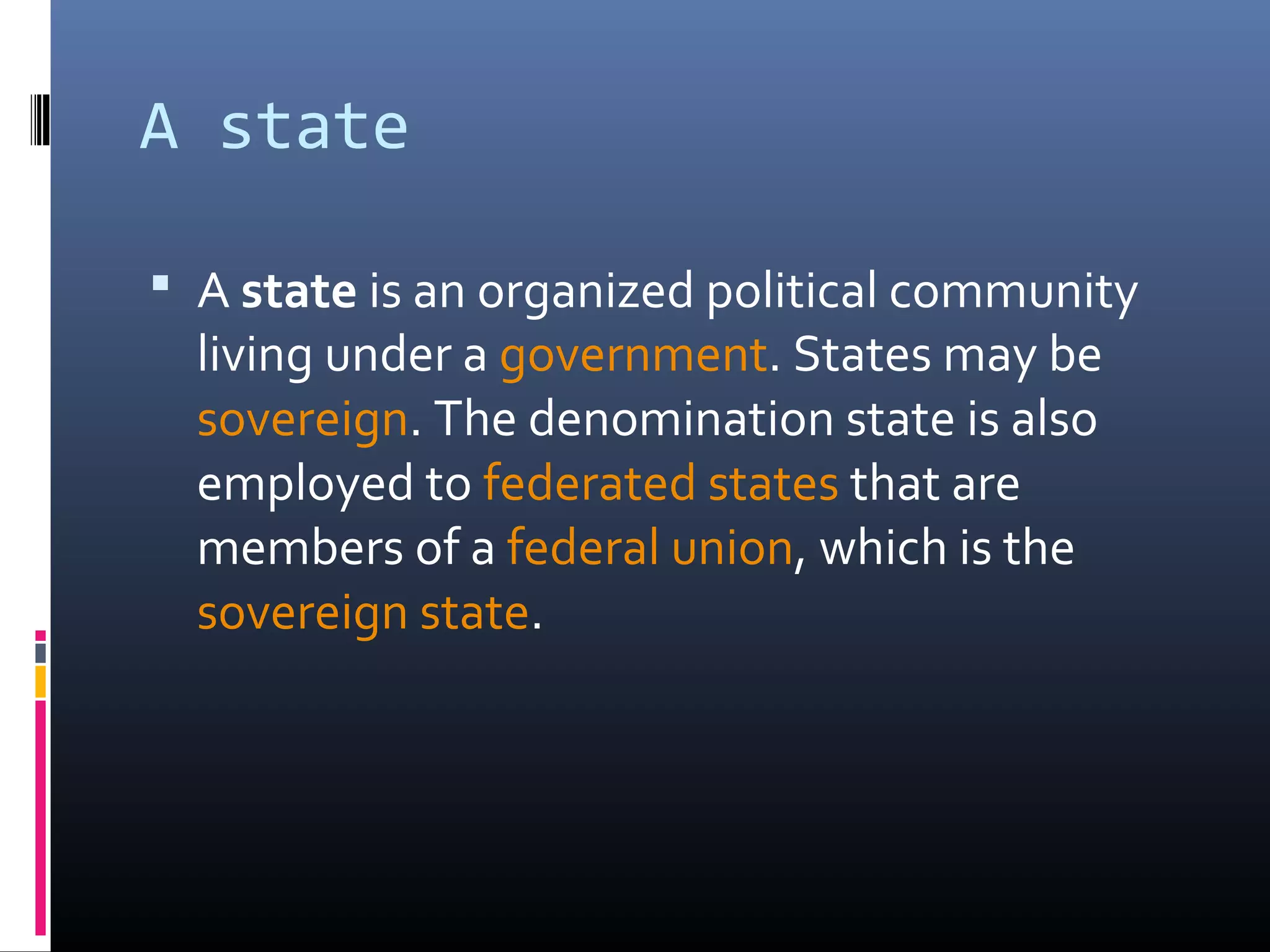 A state

 A state is an organized political community
  living under a government. States may be
  sovereign. The denomination state is also
  employed to federated states that are
  members of a federal union, which is the
  sovereign state.
 