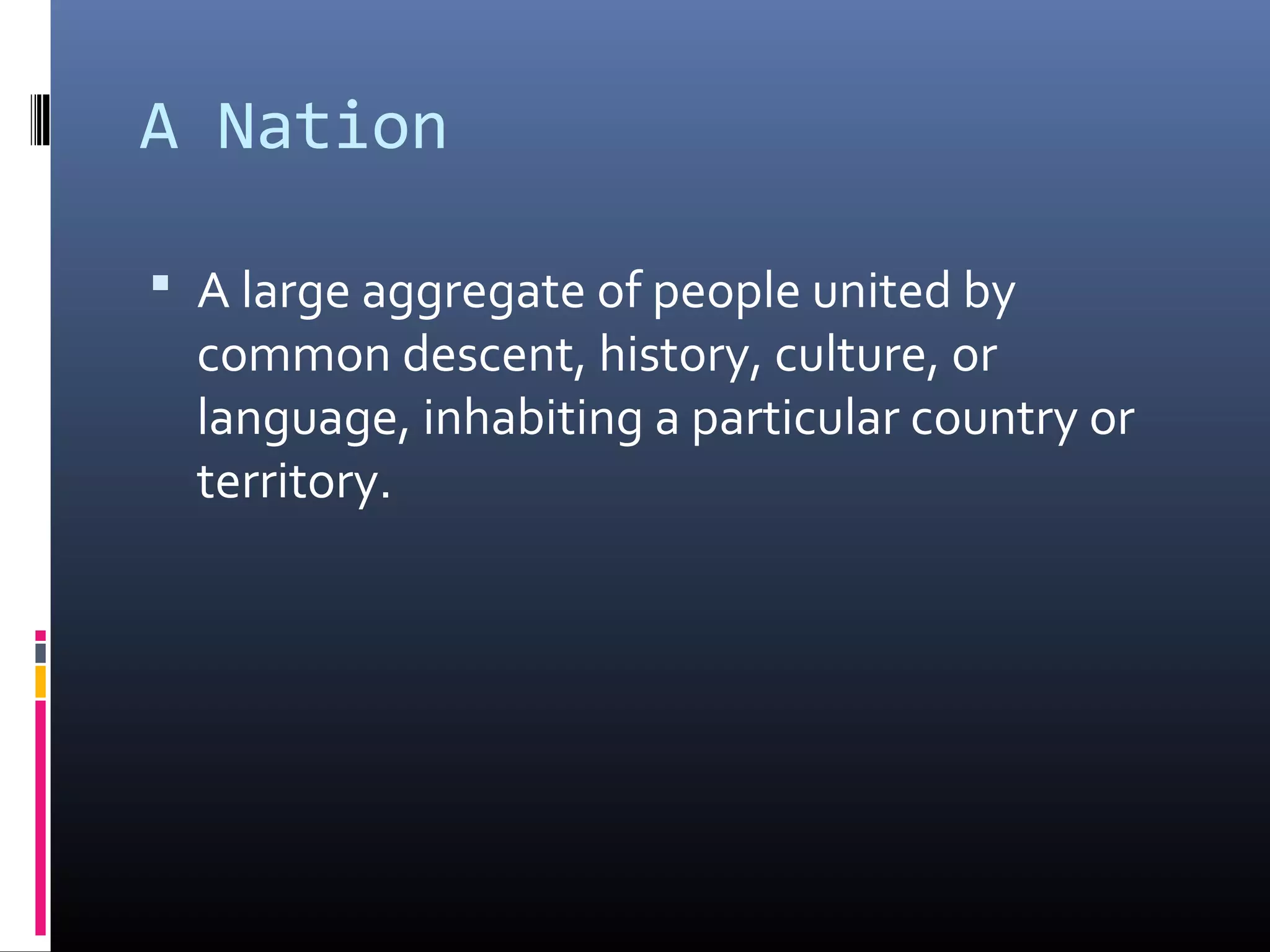 A Nation

 A large aggregate of people united by
  common descent, history, culture, or
  language, inhabiting a particular country or
  territory.
 