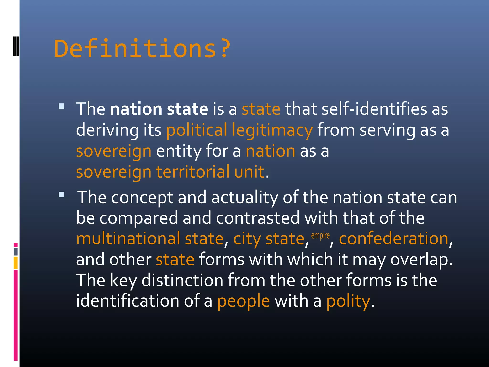 Definitions?

 The nation state is a state that self-identifies as
  deriving its political legitimacy from serving as a
  sovereign entity for a nation as a
  sovereign territorial unit.
 The concept and actuality of the nation state can
  be compared and contrasted with that of the
  multinational state, city state, empire, confederation,
  and other state forms with which it may overlap.
  The key distinction from the other forms is the
  identification of a people with a polity.
 