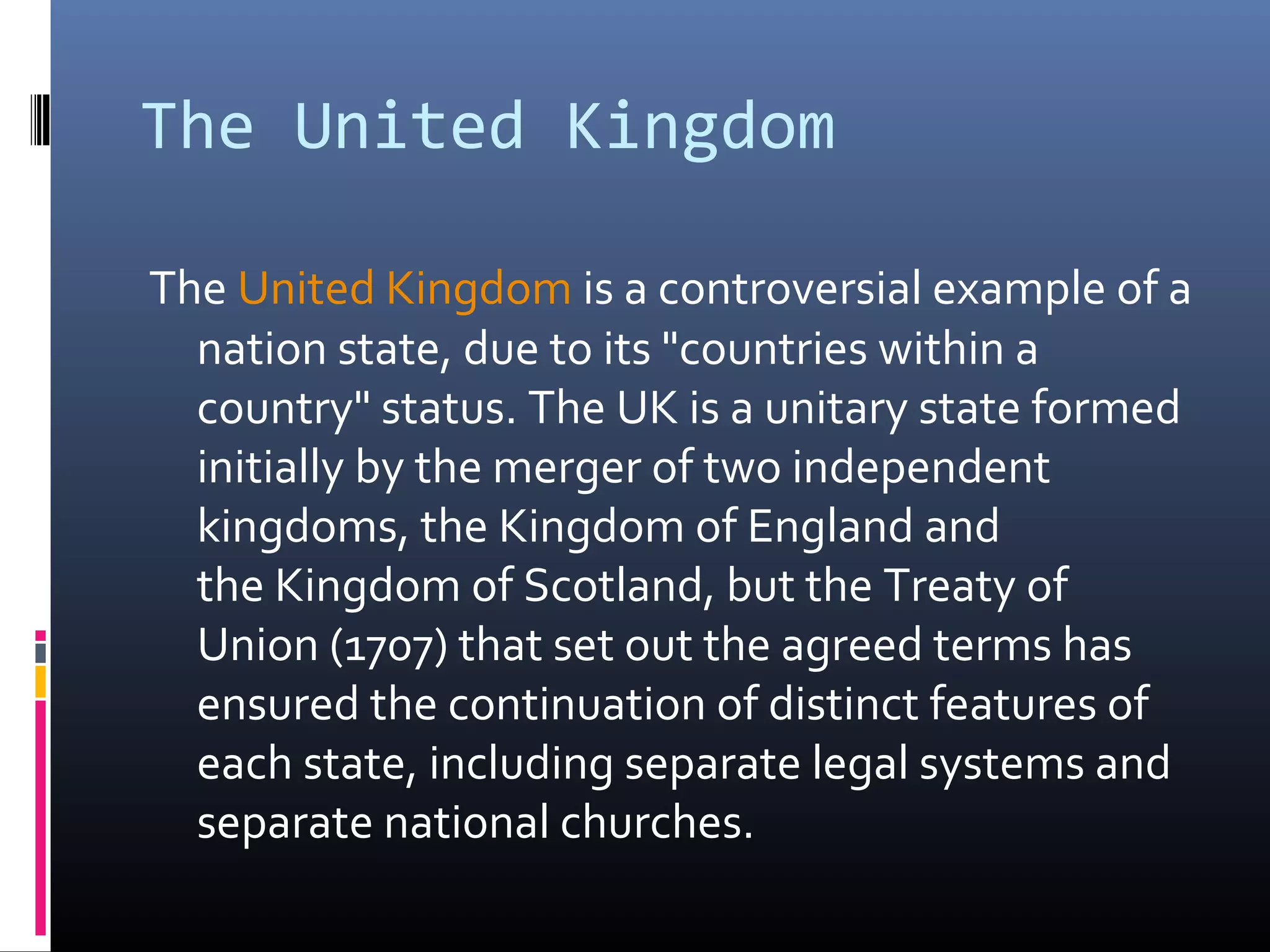 The United Kingdom

The United Kingdom is a controversial example of a
  nation state, due to its "countries within a
  country" status. The UK is a unitary state formed
  initially by the merger of two independent
  kingdoms, the Kingdom of England and
  the Kingdom of Scotland, but the Treaty of
  Union (1707) that set out the agreed terms has
  ensured the continuation of distinct features of
  each state, including separate legal systems and
  separate national churches.
 