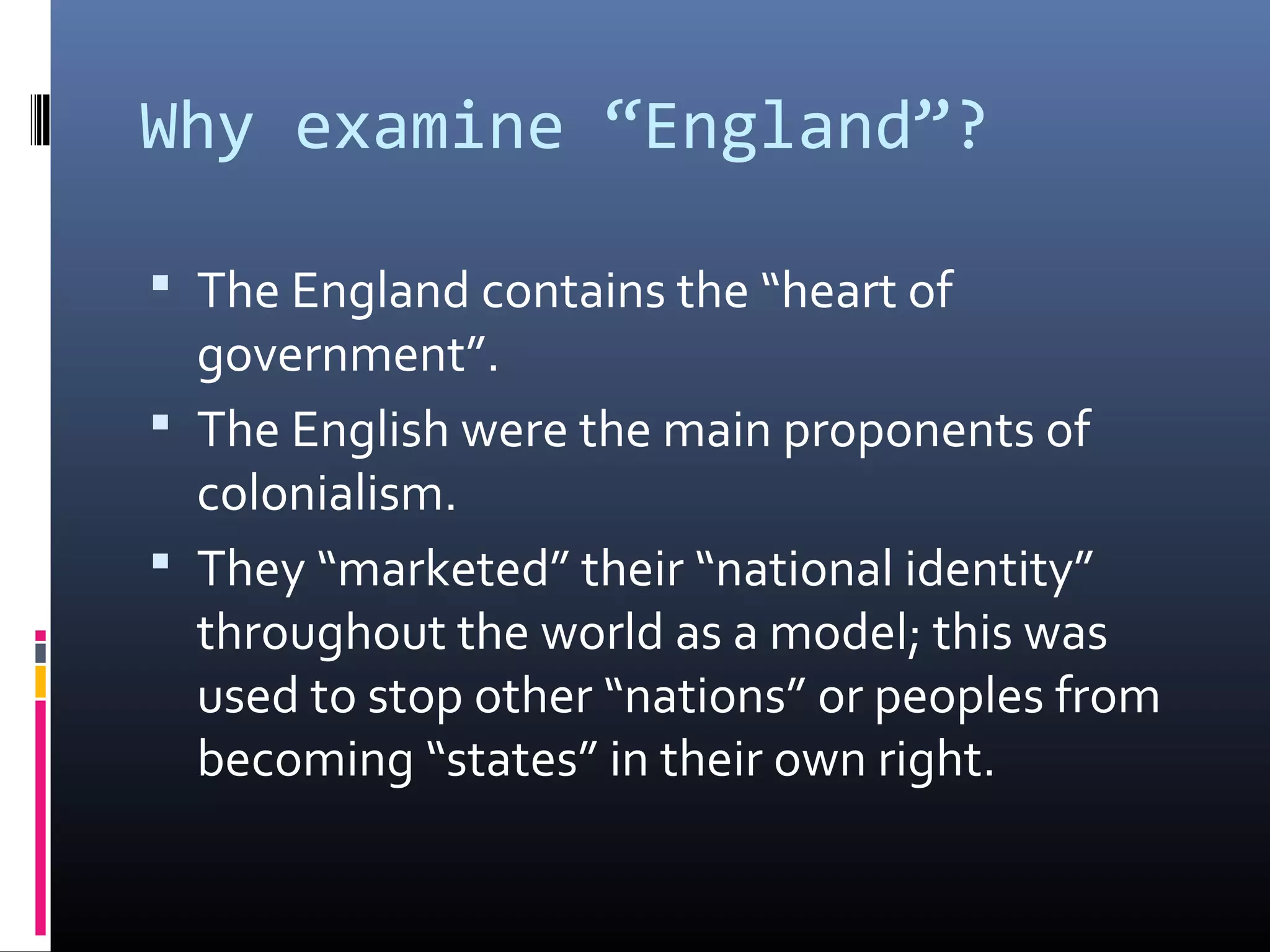 Why examine “England”?

 The England contains the “heart of
  government”.
 The English were the main proponents of
  colonialism.
 They “marketed” their “national identity”
  throughout the world as a model; this was
  used to stop other “nations” or peoples from
  becoming “states” in their own right.
 