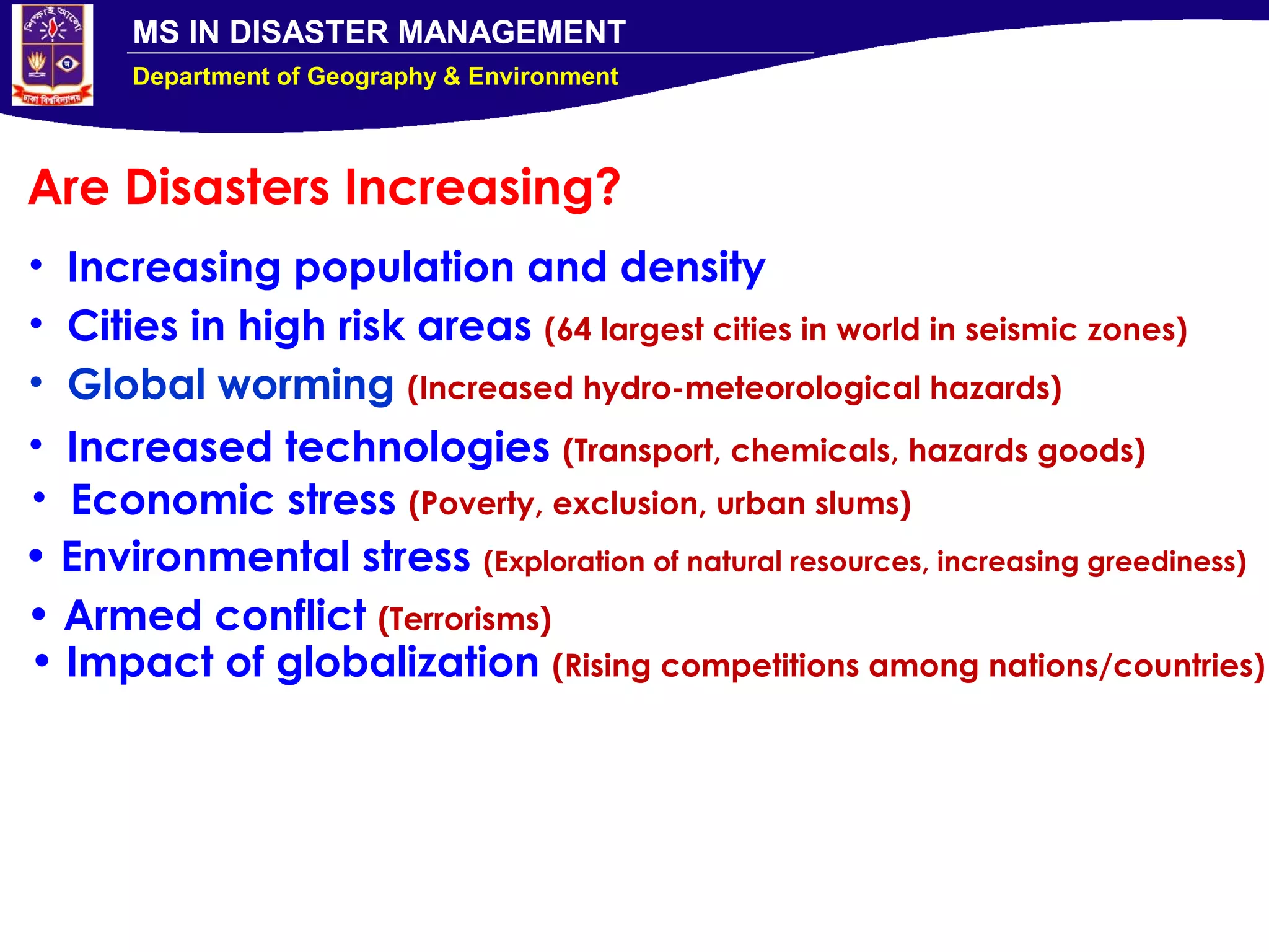 MS IN DISASTER MANAGEMENT
Department of Geography & Environment
Are Disasters Increasing?
• Increasing population and density
• Cities in high risk areas (64 largest cities in world in seismic zones)
• Global worming (Increased hydro-meteorological hazards)
• Increased technologies (Transport, chemicals, hazards goods)
• Economic stress (Poverty, exclusion, urban slums)
• Environmental stress (Exploration of natural resources, increasing greediness)
• Armed conflict (Terrorisms)
• Impact of globalization (Rising competitions among nations/countries)
 