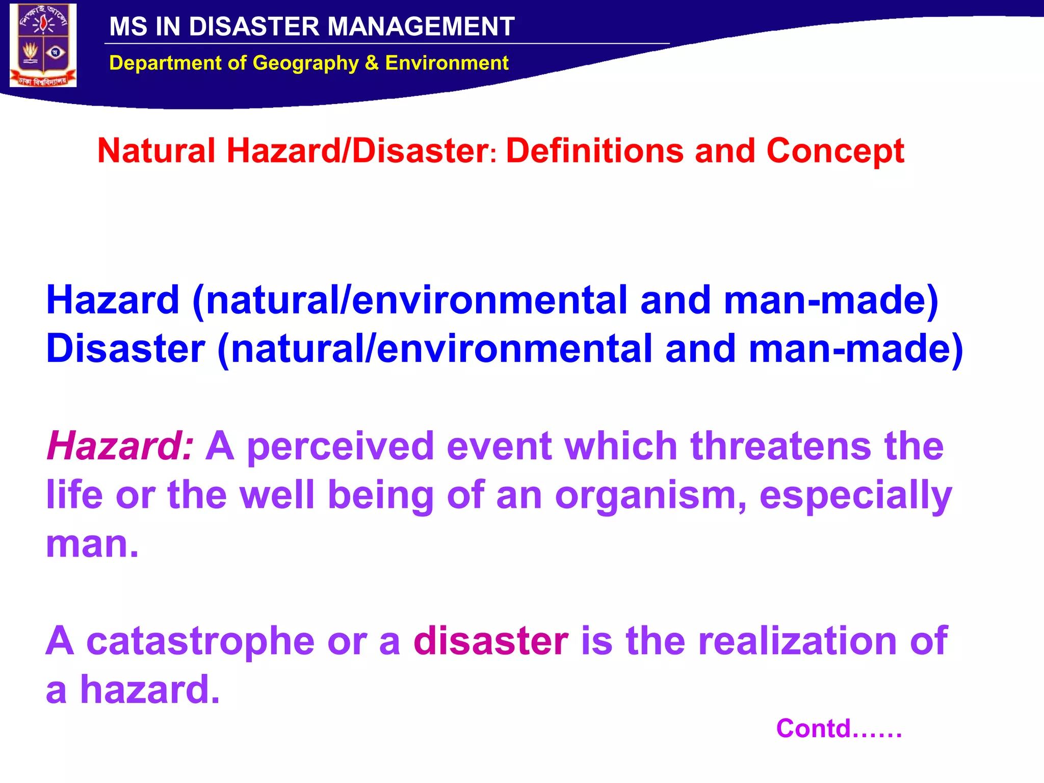 MS IN DISASTER MANAGEMENT
Department of Geography & Environment
Natural Hazard/Disaster: Definitions and Concept
Hazard (natural/environmental and man-made)
Disaster (natural/environmental and man-made)
Hazard: A perceived event which threatens the
life or the well being of an organism, especially
man.
A catastrophe or a disaster is the realization of
a hazard.
Contd……
 