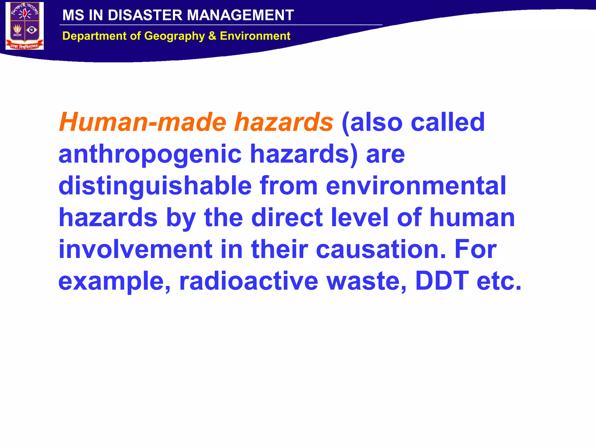 MS IN DISASTER MANAGEMENT
Department of Geography & Environment
Human-made hazards (also called
anthropogenic hazards) are
distinguishable from environmental
hazards by the direct level of human
involvement in their causation. For
example, radioactive waste, DDT etc.
 