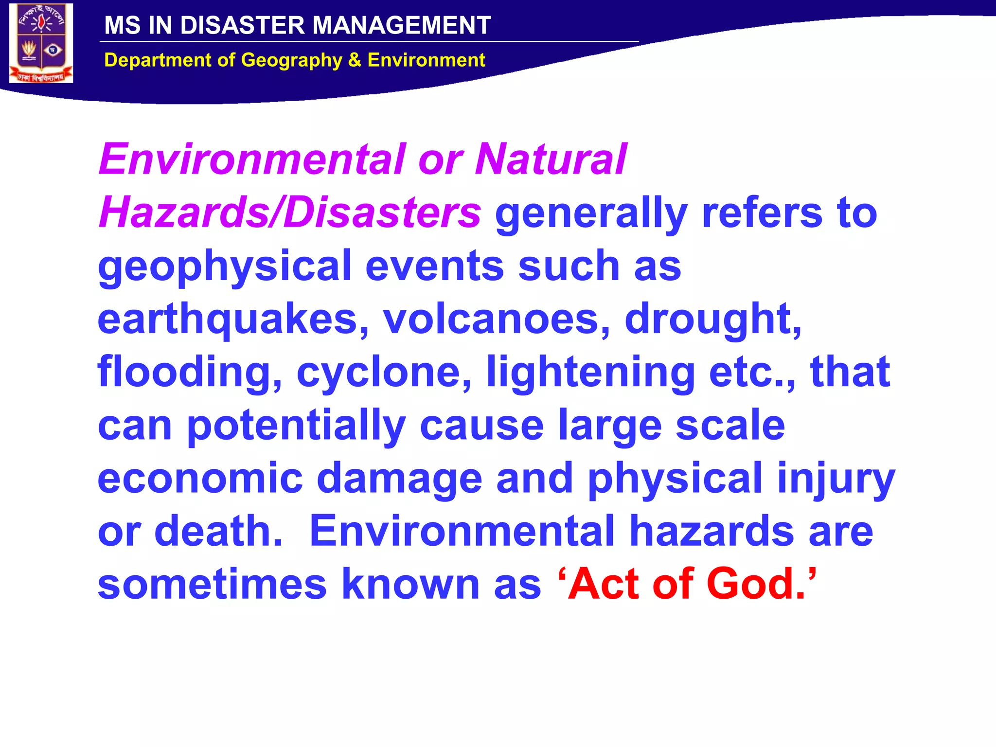 MS IN DISASTER MANAGEMENT
Department of Geography & Environment
Environmental or Natural
Hazards/Disasters generally refers to
geophysical events such as
earthquakes, volcanoes, drought,
flooding, cyclone, lightening etc., that
can potentially cause large scale
economic damage and physical injury
or death. Environmental hazards are
sometimes known as ‘Act of God.’
 