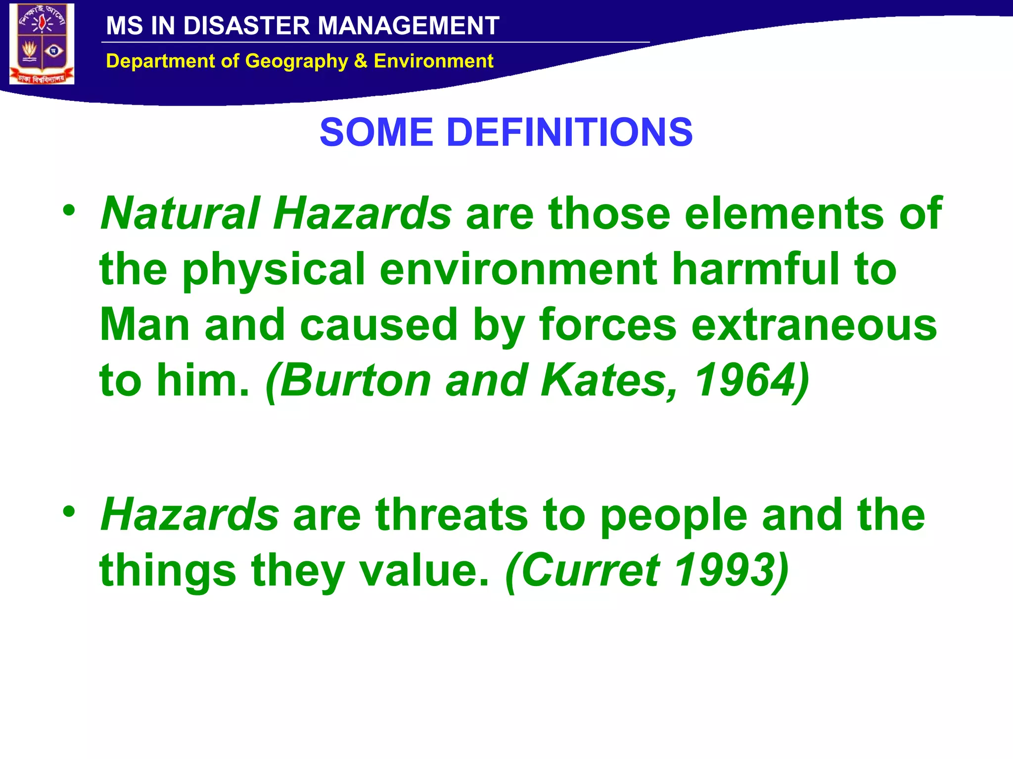 MS IN DISASTER MANAGEMENT
Department of Geography & Environment
SOME DEFINITIONS
• Natural Hazards are those elements of
the physical environment harmful to
Man and caused by forces extraneous
to him. (Burton and Kates, 1964)
• Hazards are threats to people and the
things they value. (Curret 1993)
 