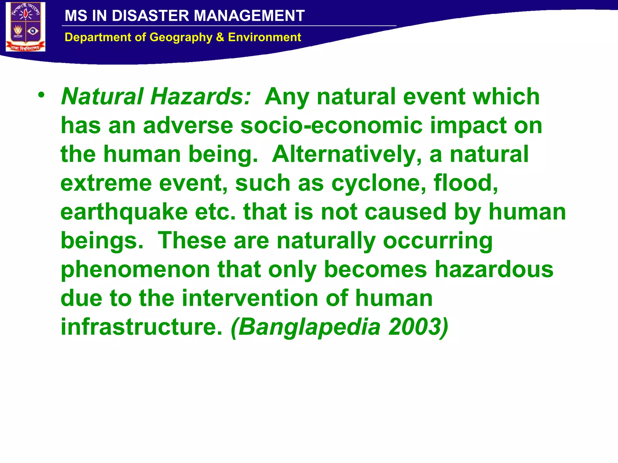 MS IN DISASTER MANAGEMENT
Department of Geography & Environment
• Natural Hazards: Any natural event which
has an adverse socio-economic impact on
the human being. Alternatively, a natural
extreme event, such as cyclone, flood,
earthquake etc. that is not caused by human
beings. These are naturally occurring
phenomenon that only becomes hazardous
due to the intervention of human
infrastructure. (Banglapedia 2003)
 