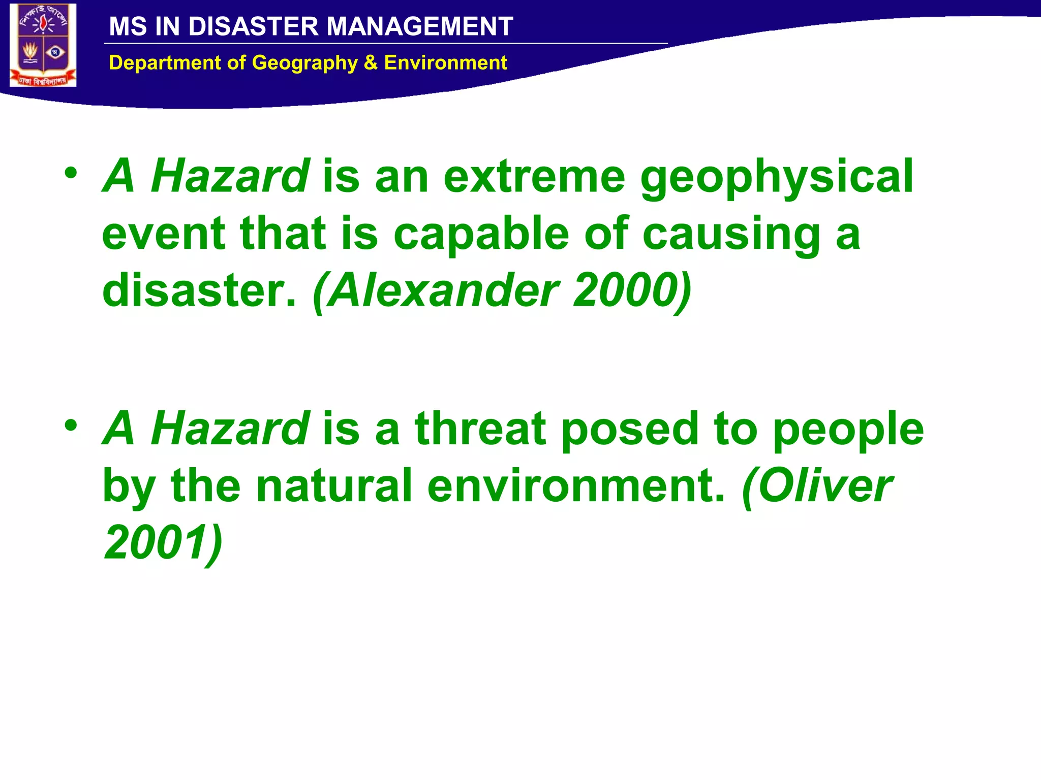 MS IN DISASTER MANAGEMENT
Department of Geography & Environment
• A Hazard is an extreme geophysical
event that is capable of causing a
disaster. (Alexander 2000)
• A Hazard is a threat posed to people
by the natural environment. (Oliver
2001)
 